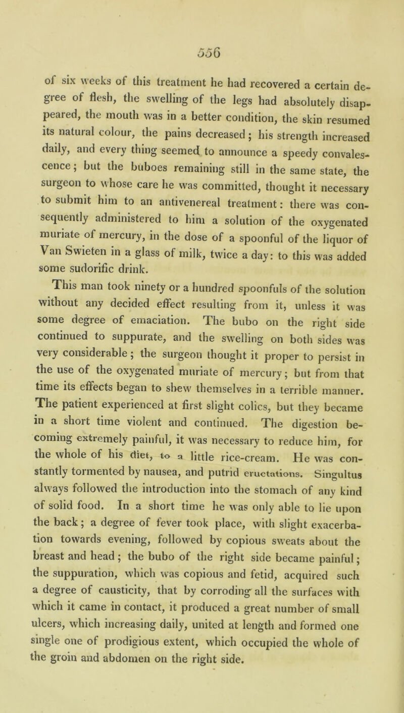 of six weeks of this treatment he had recovered a certain de- gree of flesh, the swelling of the legs had absolutely disap- peared, the mouth was in a better condition, the skin resumed its natural colour, the pains decreased ; his strength increased daily, and every thing seemed to announce a speedy convales- cence ; but the buboes remaining still in the same state, the surgeon to whose care he was committed, thought it necessary to submit him to an antivenereal treatment: there was con- sequently administered to him a solution of the oxygenated muriate of mercury, in the dose of a spoonful of the liquor of Van Swieten in a glass of milk, twice a day: to this was added some sudorific drink. This man took ninety or a hundred spoonfuls of the solution without any decided effect resulting from it, unless it was some degree of emaciation. The bubo on the right side continued to suppurate, and the swelling on both sides was very considerable; the surgeon thought it proper to persist in the use of the oxygenated muriate of mercury; but from that time its effects began to shew themselves in a terrible manner. The patient experienced at first slight colics, but they became in a short time violent and continued. The digestion be- coming extremely painful, it was necessary to reduce him, for the whole of his diet, to a little rice-cream. He was con- stantly tormented by nausea, and putrid eructations. Singultus always followed the introduction into the stomach of any kind of solid food. In a short time he was only able to lie upon the back ; a degree of fever took place, with slight exacerba- tion towards evening, followed by copious sweats about the breast and head; the bubo of the right side became painful; the suppuration, which was copious and fetid, acquired such a degree of causticity, that by corroding all the surfaces with which it came in contact, it produced a great number of small ulcers, which increasing daily, united at length and formed one single one of prodigious extent, which occupied the whole of the groin and abdomen on the right side.