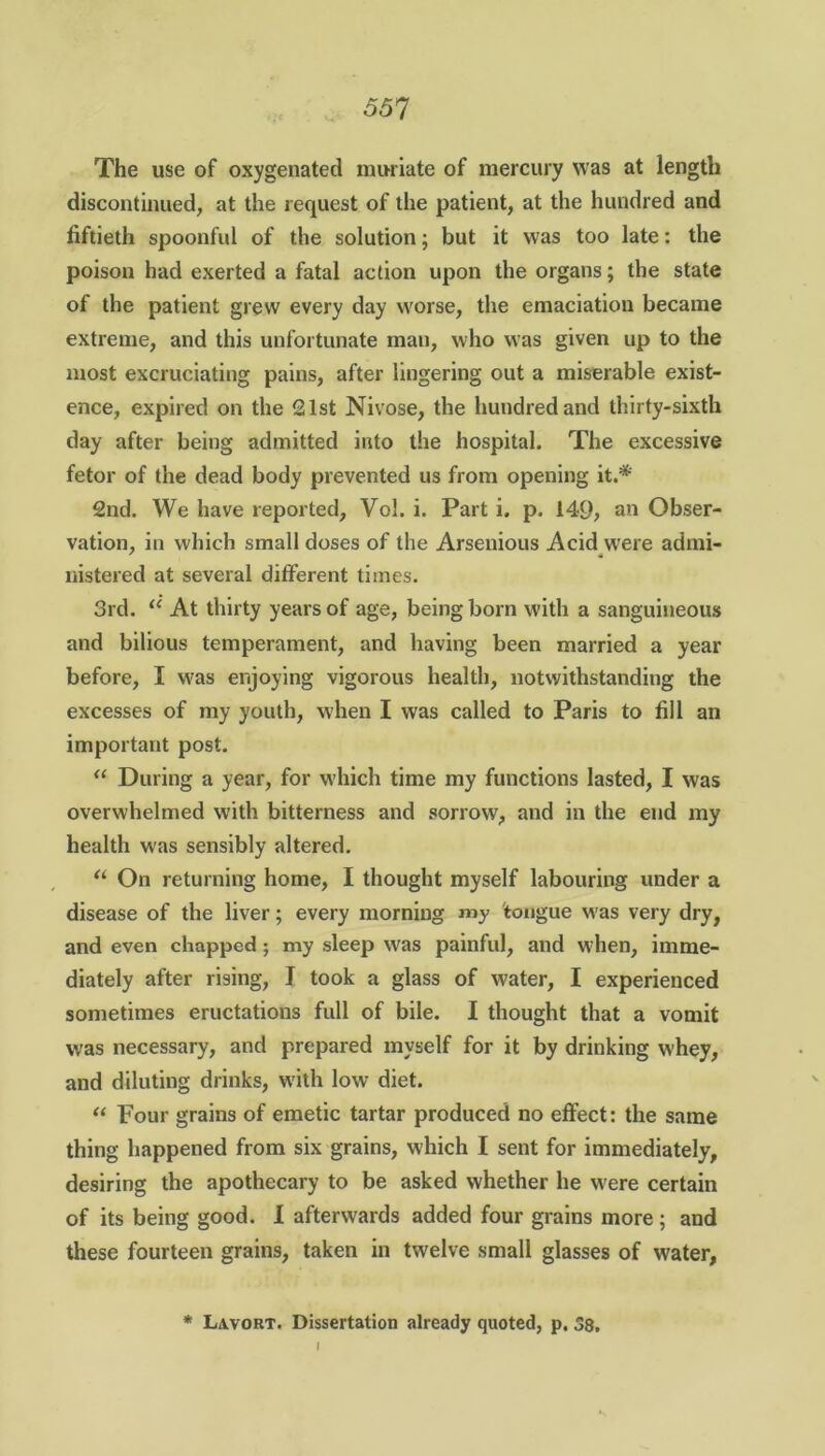 o5? The use of oxygenated muriate of mercury was at length discontinued, at the request of the patient, at the hundred and fiftieth spoonful of the solution; but it was too late: the poison had exerted a fatal action upon the organs; the state of the patient grew every day worse, the emaciation became extreme, and this unfortunate man, who was given up to the most excruciating pains, after lingering out a miserable exist- ence, expired on the 21st Nivose, the hundred and thirty-sixth day after being admitted into the hospital. The excessive fetor of the dead body prevented us from opening it.*' 2nd. We have reported, Vol. i. Part i. p. 149, an Obser- vation, in which small doses of the Arsenious Acid were admi- nistered at several different times. 3rd. “ At thirty years of age, being born with a sanguineous and bilious temperament, and having been married a year before, I was enjoying vigorous health, notwithstanding the excesses of my youth, when I was called to Paris to fill an important post. “ During a year, for which time my functions lasted, I was overwhelmed with bitterness and sorrow, and in the end my health was sensibly altered. “ On returning home, I thought myself labouring under a disease of the liver; every morning my tongue was very dry, and even chapped; my sleep was painful, and when, imme- diately after rising, I took a glass of water, I experienced sometimes eructations full of bile. I thought that a vomit was necessary, and prepared myself for it by drinking whey, and diluting drinks, with low diet. “ Four grains of emetic tartar produced no effect: the same thing happened from six grains, which I sent for immediately, desiring the apothecary to be asked whether he were certain of its being good. I afterwards added four grains more; and these fourteen grains, taken in twelve small glasses of water, * Layout. Dissertation already quoted, p. 38.