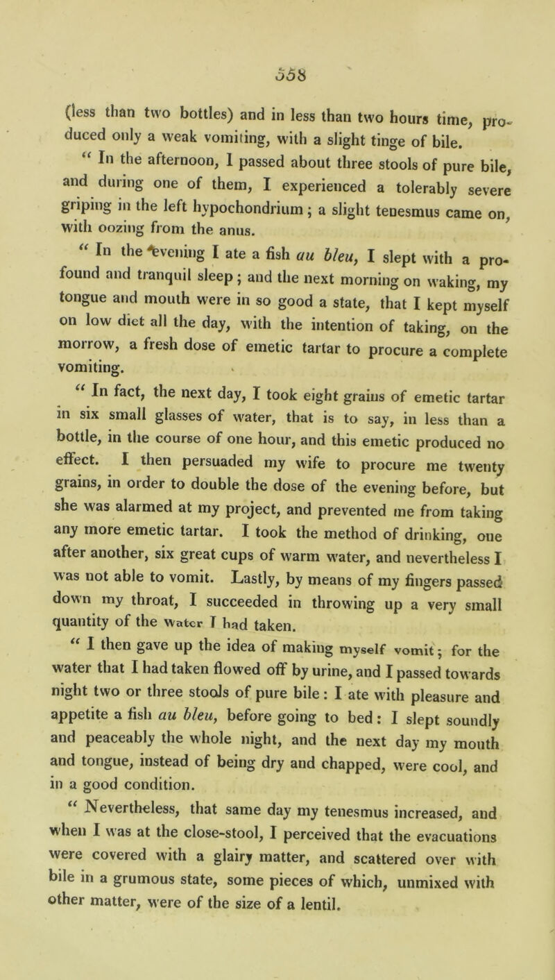 (less than two bottles) and in less than two hours time, pro- duced only a weak vomiting, with a slight tinge of bile. “ I'1 afternoon, 1 passed about three stools of pure bile, and during one of them, I experienced a tolerably severe griping in the left hypochondrium; a slight tenesmus came on, with oozing from the anus. “ fn the ^veni,,g I ate a fish au bleu, I slept with a pro- found and tranquil sleep; and the next morning on waking, my tongue and mouth were in so good a state, that I kept myself on low diet all the day, with the intention of taking, on the morrow, a fresh dose of emetic tartar to procure a complete vomiting. U fact, the next day, I took eight grains of emetic tartar in six small glasses of water, that is to say, in less than a bottle, in the course of one hour, and this emetic produced no effect. I then persuaded my wife to procure me twenty grains, in order to double the dose of the evening before, but she was alarmed at my project, and prevented me from taking any more emetic tartar. I took the method of drinking, one after another, six great cups of warm water, and nevertheless I was not able to vomit. Lastly, by means of my fingers passed down my throat, I succeeded in throwing up a very small quantity of the water T had taken. I then gave up the idea of making myself vomit j for the water that I had taken flowed off by urine, and I passed towards night two or three stools of pure bile: I ate with pleasure and appetite a fish au bleu, before going to bed: I slept soundly and peaceably the whole night, and the next day my mouth and tongue, instead of being dry and chapped, w ere cool, and in a good condition. Nevertheless, that same day my tenesmus increased, and when I was at the close-stool, I perceived that the evacuations were covered with a glairy matter, and scattered over with bile in a grumous state, some pieces of which, unmixed with other matter, were of the size of a lentil.