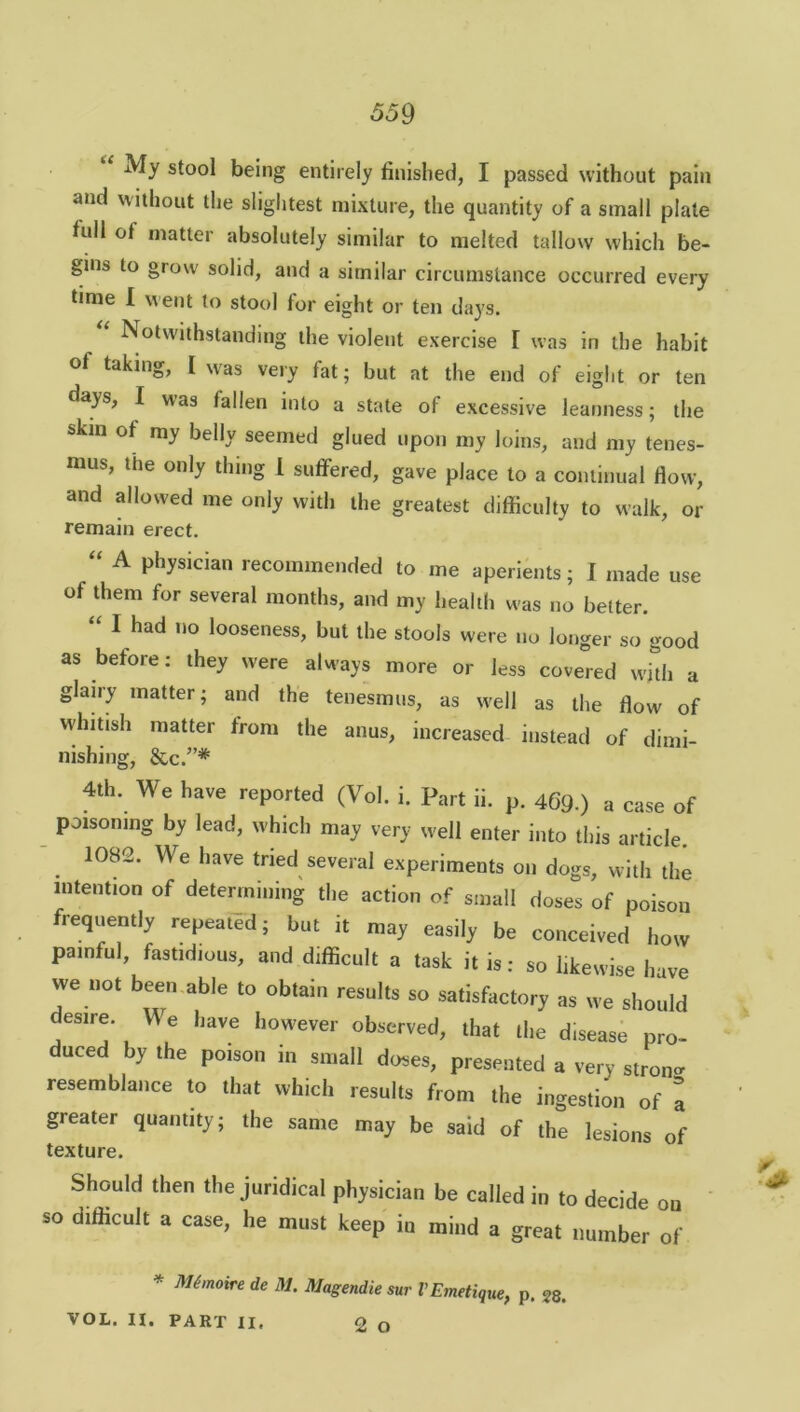 My stool being entirely finished, I passed without pain and without the slightest mixture, the quantity of a small plate full of matter absolutely similar to melted tallow which be- gins to grow solid, and a similar circumstance occurred every time I went to stool for eight or ten days. Notwithstanding the violent exercise [ was in the habit of taking, I was very fat; but at the end of eight or ten days, I was fallen into a state of excessive leanness; the skill of my belly seemed glued upon my loins, and my tenes- mus, the only thing I suffered, gave place to a continual flow, and allowed me only with the greatest difficulty to walk, or remain erect. “ A physician recommended to me aperients; I made use of them for several months, and my health was no better. I had no looseness, but the stools were no longer so good as before: they were always more or less covered with a glairy matter; and the tenesmus, as well as the flow of whitish matter from the anus, increased instead of dimi- nishing, &c.”* 4th. We have reported (Vol. i. Part ii. p. 469.) a case of poisoning by lead, which may very well enter into this article. 1082. We have tried several experiments on dogs, with the intention of determining the action of small doses of poison frequently repeated; but it may easily be conceived how painful, fastidious, and difficult a task it is: so likewise have we not been able to obtain results so satisfactory as we should desire. Y\ e have however observed, that the disease pro- duced by the poison in small doses, presented a very stron- resemblance to that which results from the ingestion of a greater quantity; the same may be said of the lesions of texture. Should then the juridical physician be called in to decide on '* so difficult a case, he must keep iu mind a great number of * Mhnoire de M. Magendie sur VEmetique, p. 28. VOL. II. PART II, 2 O