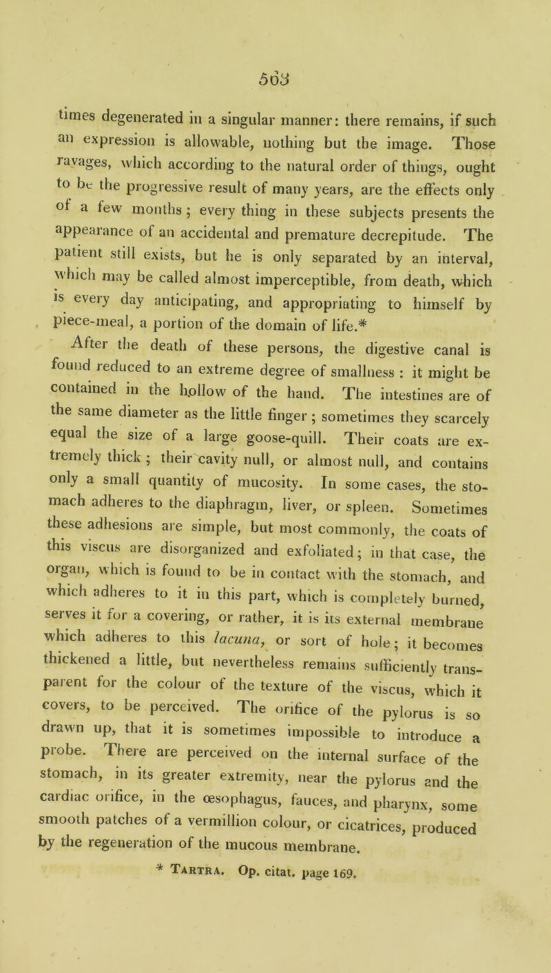 tunes degenerated in a singular manner: there remains, if such an expression is allowable, nothing but the image. Those ravages, which according to the natural order of things, ought to be the progressive result of mail)’ years, are the effects only of a tew months ; every thing in these subjects presents the appealance of an accidental and premature decrepitude. The patient still exists, but he is only separated by an interval, which may be called almost imperceptible, from death, which is every day anticipating, and appropriating to himself by piece-meal, a portion of the domain of life.* After the death of these persons, the digestive canal is found reduced to an extreme degree of smallness : it might be contained in the hollow of the hand. The intestines are of the same diameter as the little finger; sometimes they scarcely equal the size of a large goose-quill. Their coats are ex- tremely thick ; their cavity null, or almost null, and contains only a small quantity of mucosity. In some cases, the sto- mach adheres to the diaphragm, liver, or spleen. Sometimes these adhesions are simple, but most commonly, the coats of this viscus are disorganized and exfoliated; in that case, the organ, which is found to be in contact with the stomach, and which adheres to it in this part, which is completely burned, serves it for a covering, or rather, it is its external membrane which adheres to this lacuna, or sort of hole; it becomes thickened a little, but nevertheless remains sufficiently trans- parent for the colour of the texture of the viscus, which it covers, to be perceived. The orifice of the pylorus is so drawn up, that it is sometimes impossible to introduce a probe. There are perceived on the internal surface of the stomach, m its greater extremity, near the pylorus and the cardiac orifice, in the oesophagus, fauces, and pharynx, some smooth patches of a vermillion colour, or cicatrices, produced by the regeneration of the mucous membrane. * Tartra. Op. citai. page 169.