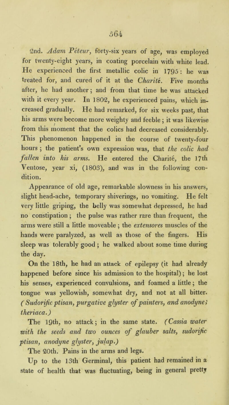 2nd. Adam Pcteur, fbrty-six years of age, was employed for twenty-eight years, in coating porcelain with white lead. He experienced the first metallic colic in 1795; he was treated for, and cured of it at the Charite. Five months after, he had another; and from that time he was attacked with it every year. In 1802, he experienced pains, which in- creased gradually. He had remarked, for six weeks past, that his arms were become more weighty and feeble; it was likewise from this moment that the colics had decreased considerably. This phenomenon happened in the course of twenty-four hours ; the patient’s own expression was, that the colic had fallen into his arms. He entered the Charite, the 17th Ventose, year xi, (1803), and was in the following con- dition. Appearance of old age, remarkable slowness in his answers, slight head-ache, temporary shiverings, no vomiting. He felt very little griping, the belly was somewhat depressed, he had no constipation ; the pulse was rather rare than frequent, the arms were still a little moveable ; the extensores muscles of the hands were paralyzed, as well as those of the fingers. His sleep was tolerably good ; he walked about some time during the day. On the 18th, he had an attack of epilepsy (it had already happened before since his admission to the hospital); he lost his senses, experienced convulsions, and foamed a little; the tongue was yellowish, somewhat dry, and not at all bitter. ( Sudorific ptisan, purgative glyster of painters, and anodyne; theriaca.) The 19th, no attack; in the same state. (Cassia water with the seeds and two ounces of glauher salts, sudorific ptisan, anodyne glyster, julap.) The 20th. Pains in the arms and legs. Up to the 13th Germinal, this patient had remained in a state of health that was fluctuating, being in general pretty