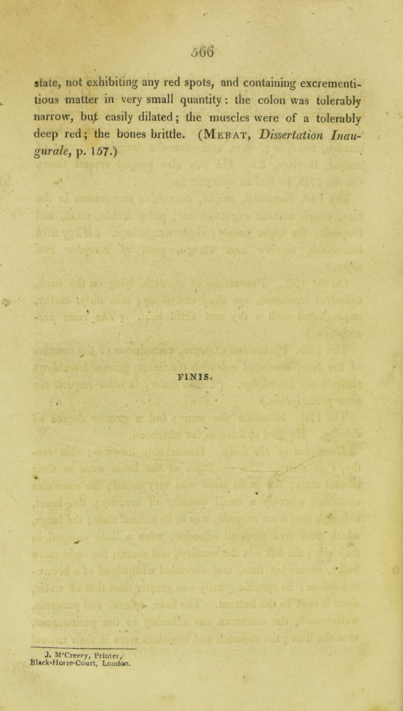 state, not exhibiting any red spots, and containing excrementi- tious matter in very small quantity : the colon was tolerably narrow, but easily dilated; the muscles were of a tolerably deep red; the bones brittle. (Mebat, Dissertation Inau- gurate, p. 157.) FINIS. J. M'Creery, Priulei, BUck*Horse-Court, London.