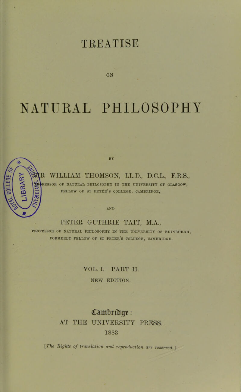 TREATISE ON NATURAL PHILOSOPHY BY R WILLIAM THOMSON, LL.D., D.C.L., F.R.S., OF NATURAL PHILOSOPHY IN THE UNIVERSITY OF GLASGOW, FELLOW OF ST PETER’S COLLEGE, CAMBRIDGE, AND PETER GUTHRIE TAIT, M.A., PROFESSOR OF NATURAL PHILOSOPHY IN THE UNIVERSITY OF EDINBURGH, FORMERLY FELLOW OF ST PETER’S COLLEGE, CAMBRIDGE. VOL. I. PART II. NEW EDITION. Cambridge: AT THE UNIVERSITY PRESS. 1883 [The Rights of translation and reproduction are reserved,]