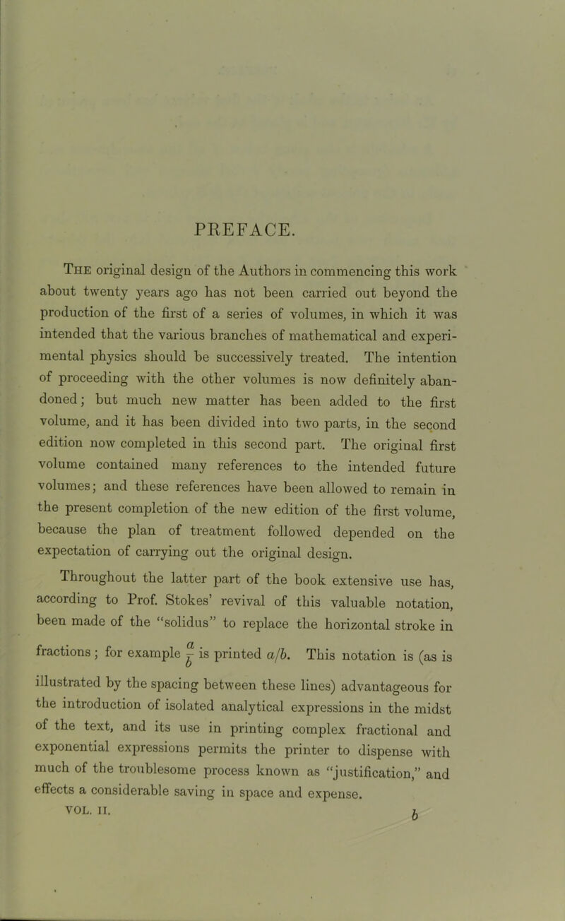 PREFACE. The original design of tlie Authors in commencing this work about twenty jmars ago has not been carried out beyond the production of the first of a series of volumes, in which it was intended that the various branches of mathematical and experi- mental physics should be successively treated. The intention of proceeding with the other volumes is now definitely aban- doned ; but much new matter has been added to the first volume, and it has been divided into two parts, in the second edition now completed in this second part. The original first volume contained many references to the intended future volumes; and these references have been allowed to remain in the present completion of the new edition of the first volume, because the plan of treatment followed depended on the expectation of carrying out the original design. Throughout the latter part of the book extensive use has, according to Prof. Stokes’ revival of this valuable notation, been made of the “solidus” to replace the horizontal stroke in fractions ; for example ^ is printed a/b. This notation is (as is illustrated by the spacing between these lines) advantageous for the introduction of isolated analytical expressions in the midst of the text, and its use in printing complex fractional and exponential expressions permits the printer to dispense with much of the troublesome process known as “justification,” and effects a considerable saving in space and expense. VOL. II. l