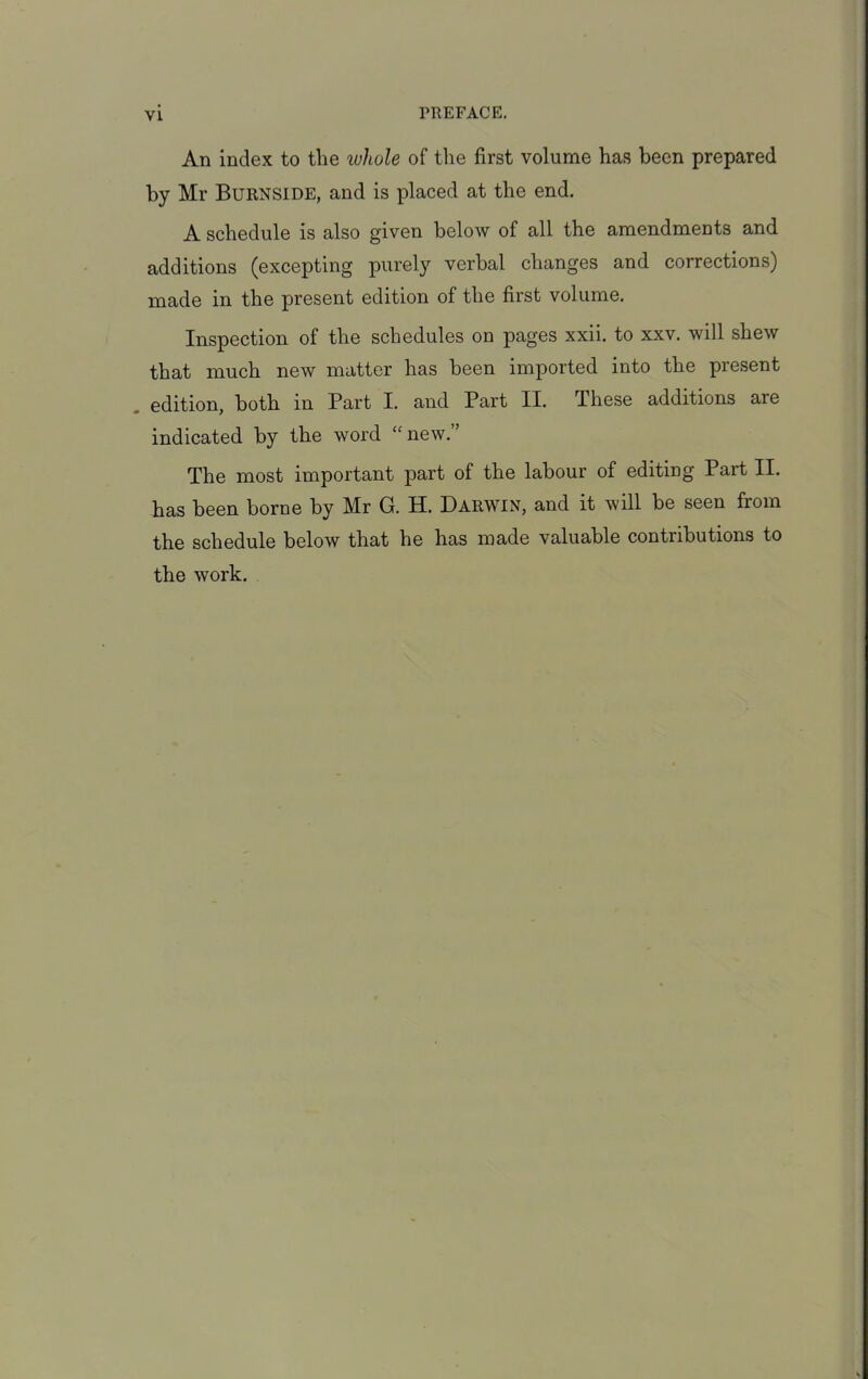 An index to the ivhole of the first volume has been prepared by Mr Burnside, and is placed at the end. A schedule is also given below of all the amendments and additions (excepting purely verbal changes and corrections) made in the present edition of the first volume. Inspection of the schedules on pages xxii. to xxv. will shew that much new matter has been imported into the present , edition, both in Part I. and Part II. These additions are indicated by the word “new.” The most important part of the labour of editing Part II. has been borne by Mr G. H. Darwin, and it will be seen from the schedule below that he has made valuable contributions to the work.