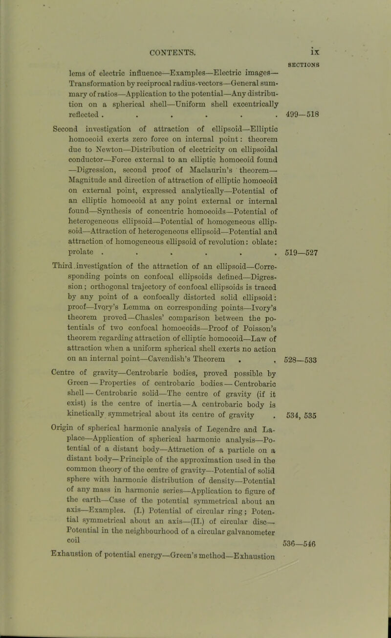 lems of electric influence—Examples—Electric images— Transformation by reciprocal radius-vectors—General sum- mary of ratios—Application to the potential—Any distribu- tion on a spherical shell—Uniform shell excentrically reflected ...... Second investigation of attraction of ellipsoid—Elliptic homoeoid exerts zero force on internal point: theorem due to Newton—Distribution of electricity on ellipsoidal conductor—Force external to an elliptic homoeoid found —Digression, second proof of Maclaurin’s theorem—- Magnitude and direction of attraction of elliptic homoeoid on external point, expressed analytically—Potential of an elliptic homoeoid at any point external or internal found—Synthesis of concentric homoeoids—Potential of heterogeneous ellipsoid—Potential of homogeneous ellip- soid—Attraction of heterogeneous ellipsoid—Potential and attraction of homogeneous ellipsoid of revolution: oblate: prolate ...... Third. investigation of the attraction of an ellipsoid—Corre- sponding points on confocal ellipsoids defined—Digres- sion ; orthogonal trajectory of confocal ellipsoids is traced by any point of a confocally distorted solid ellipsoid: proof—Ivory’s Lemma on corresponding points—Ivory’s theorem proved—Chasles’ comparison between the po- tentials of two confocal homoeoids—Proof of Poisson’s theorem regarding attraction of elliptic homoeoid—Law of attraction when a uniform spherical shell exerts no action on an internal point—Cavendish’s Theorem Centre of gravity—Centrobaric bodies, proved possible by Green — Properties of centrobaric bodies — Centrobaric shell — Centrobaric solid—The centre of gravity (if it exist) is the centre of inertia—A centrobaric body is kinetically symmetrical about its centre of gravity Origin of spherical harmonic analysis of Legendre and La- place—Application of spherical harmonic analysis—Po- tential of a distant body—Attraction of a particle on a distant body—Principle of the approximation used in the common theory of the centre of gravity—Potential of solid sphere with harmonic distribution of density—Potential of any mass in harmonic series—Application to figure of the earth—Case of the potential symmetrical about an axis—Examples. (I.) Potential of circular ring; Poten- tial symmetrical about an axis—(II.) of circular disc Potential in the neighbourhood of a circular galvanometer coil Exhaustion of potential energy—Green’s method—Exhaustion SECTIONS 499—518 519—527 528—533 534, 535 536—546