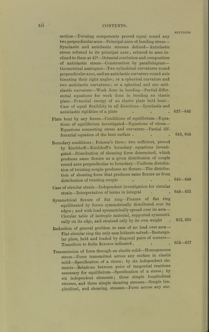 section—Twisting components proved equal round any two perpendicular axes—Principal axes of bending stress— Synclastic and anticlastic stresses defined—Anticlastic stress referred to its principal axes; referred to axes in- clined to them at 45°—Octantal resolution and composition of anticlastic stress—Construction by parallelogram— Geometrical analogues—Two cylindrical curvatures round perpendicular axes, and an anticlastic curvature round axis bisecting their right angles; or a spherical, curvature and two anticlastic curvatures; or a spherical and one anti- clastic curvature—Work done in bending—Partial differ- ential equations for work done in bending an elastic plate—Potential energy of an elastic plate held bent— Case of equal flexibility in all directions—Synclastic and anticlastic rigidities of a plate Plate bent by any forces—Conditions of equilibrium—Equa- tions of equilibrium investigated—Equations of stress— Equations connecting stress and curvature—Partial dif- ferential equation of the bent surface . Boundary conditions ; Poisson’s three: two sufficient, proved by Kirchhoff—Kirchhoff’s boundary equations investi- gated—Distribution of shearing force determined, which produces same flexure as a given distribution of couple round axes perpendicular to boundary—Uniform distribu- tion of twisting couple produces no flexure—The distribu- tion of shearing force that produces same flexure as from distribution of twisting couple Case of circular strain—Independent investigation for circular strain—Interpretation of terms in integral Symmetrical flexure of flat ring—Flexure of flat ring equilibrated by forces symmetrically distributed over its edges ; and with load symmetrically spread over its area— Circular table of isotropic material, supported symmetri- cally on its edge, and strained only by its own weight Reduction of general problem to case of no load over area — Flat circular ring the only case hitherto solved—Rectangu- lar plate, held and loaded by diagonal pairs of corners— Transition to finite flexures indicated . Transmission of force through an elastic solid—Homogeneous stress—Force transmitted across any surface in elastic solid—Specification of a stress; by six independent ele- ments—Relations between pairs of tangential tractions necessary for equilibrium—Specification of a stress; by six independent elements; three simple longitudinal stresses, and three simple shearing stresses—Simple lon- gitudinal, and shearing, stresses—Force across any sur- BECTIONS 627—642 643, 644 645—648 649—651 652, 653 654—657