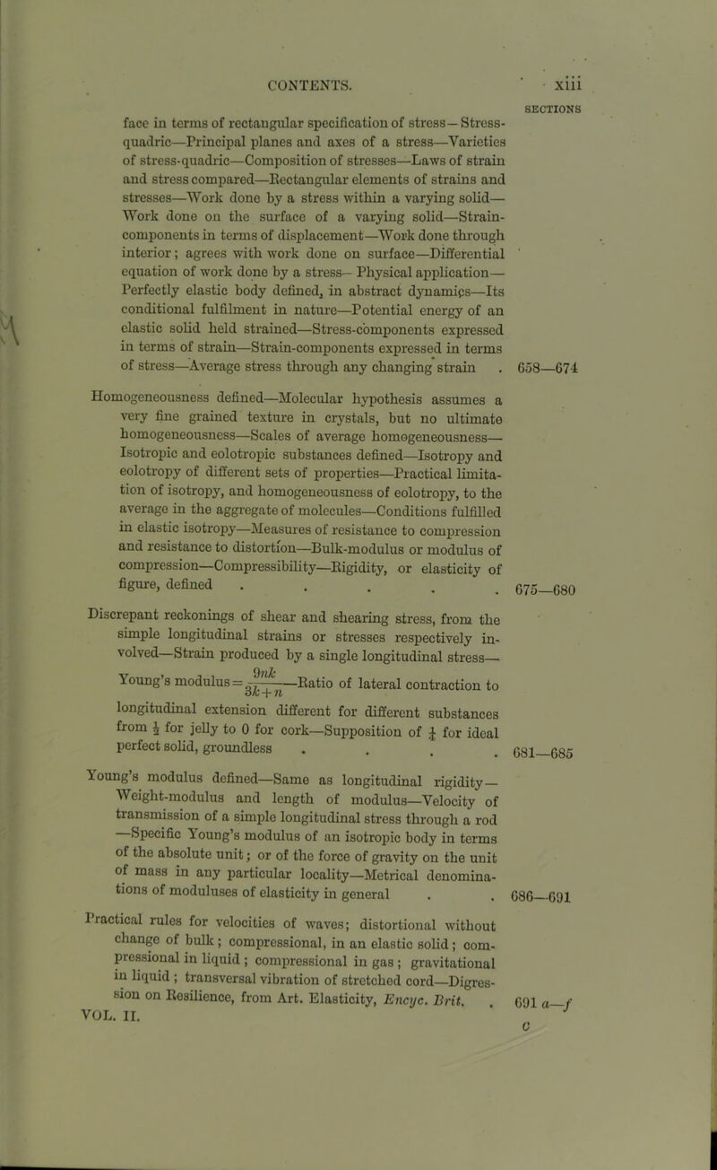 face in terms of rectangular specification of stress— Stress- quadric—Principal planes and axes of a stress—Varieties of stress-quadric—Composition of stresses—Laws of strain and stress compared—Rectangular elements of strains and stresses—Work done by a stress within a varying solid— Work done on the surface of a varying solid—Strain- components in terms of displacement—Work done through interior; agrees with work done on surface—Differential equation of work done by a stress— Physical application— Perfectly elastic body defined* in abstract dynamics—Its conditional fulfilment in nature—Potential energy of an elastic solid held strained—Stress-components expressed in terms of strain—Strain-components expressed in terms of stress—Average stress through any changing strain Homogeneousness defined—Molecular hypothesis assumes a very fine grained texture in crystals, but no ultimate homogeneousness—Scales of average homogeneousness— Isotropic and eolotropic substances defined—Isotropy and eolotropy of different sets of properties—Practical limita- tion of isotropy, and homogeneousness of eolotropy, to the average in the aggregate of molecules—Conditions fulfilled in elastic isotropy—Measures of resistance to compression and resistance to distortion—Bulk-modulus or modulus of compression—Compressibility—Rigidity, or elasticity of figure, defined .... Discrepant reckonings of shear and shearing stress, from the simple longitudinal strains or stresses respectively in- volved—Strain produced by a single longitudinal stress— loung s modulus = —Ratio of lateral contraction to longitudinal extension different for different substances from \ for jelly to 0 for cork—Supposition of £ for ideal perfect solid, groundless 1 oung s modulus defined—Same as longitudinal rigidity Weight-modulus and length of modulus—Velocity of transmission of a simple longitudinal stress through a rod Specific loung’s modulus of an isotropic body in terms of the absolute unit; or of the force of gravity on the unit of mass in any particular locality—Metrical denomina- tions of moduluses of elasticity in general Practical rules for velocities of waves; distortional without change of bulk ; compressional, in an elastic solid ; com- pressional in liquid ; compressional in gas ; gravitational in liquid ; transversal vibration of stretched cord—Digres- sion on Resilience, from Art. Elasticity, Encyc. Brit. VOL. II. SECTIONS 658—674 675—680 681—685 686—691 691 a—f C