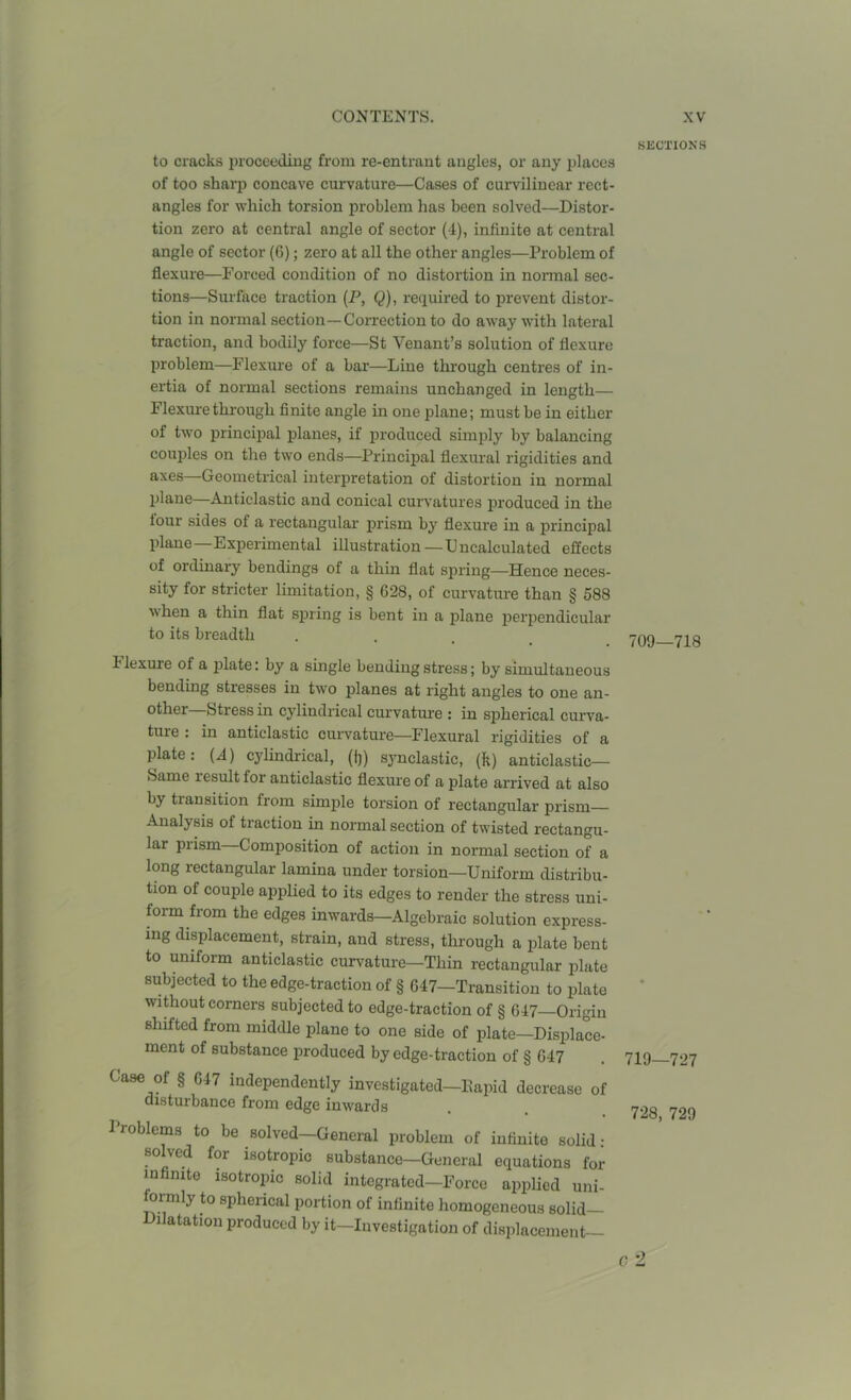 to cracks proceeding from re-entrant angles, or any places of too sharp concave curvature—Cases of curvilinear rect- angles for which torsion problem has been solved—Distor- tion zero at central angle of sector (4), infinite at central angle of sector (6); zero at all the other angles—Problem of flexure—Forced condition of no distortion in normal sec- tions—Surface traction (P, Q), required to prevent distor- tion in normal section—Correction to do away with lateral traction, and bodily force—St Yenant’s solution of flexure problem—Flexure of a bar—Line through centres of in- ertia of normal sections remains unchanged in length— Flexure through finite angle in one plane; must be in either of two principal planes, if produced simply by balancing couples on the two ends—Principal flexural rigidities and axes—Geometrical interpretation of distortion in normal plane—Anticlastic and conical curvatures produced in the tour sides of a rectangular prism by flexure in a principal plane—Experimental illustration —Uncalculated effects of ordinary bendings of a thin flat spring—Hence neces- sity for stricter limitation, § G28, of curvature than § 588 \\ hen a thin flat spring is bent in a plane perpendicular to its breadth 1 lexure of a plate: by a single bending stress; by simultaneous bending stresses in two planes at right angles to one an- other htress in cylindrical curvatui'e : in spherical curva- ture : in anticlastic curvature—Flexural rigidities of a plate : (-1) cylindrical, (()) synelastic, (fc) anticlastic— Same lesult for anticlastic flexure of a plate arrived at also by transition from simple torsion of rectangular prism Analysis of traction in normal section of twisted rectangu- lar prism—Composition of action in normal section of a long rectangular lamina under torsion—Uniform distribu- tion of couple applied to its edges to render the stress uni- form from the edges inwards—Algebraic solution express- ing displacement, strain, and stress, through a plate bent to uniform anticlastic curvature—Thin rectangular plate subjected to the edge-traction of § 647—Transition to plate without corners subjected to edge-traction of § 647—Origin shifted from middle plane to one side of plate—Displace- ment of substance produced by edge-traction of § 647 Case of § 647 independently investigated—Eapid decrease of disturbance from edge inwards Froblems to be solved—General problem of infinite solid- solved for isotropic substance—General equations for infinite isotropic solid integrated—Force applied uni- formly to spherical portion of infinite homogeneous solid— Dilatation produced by it—Investigation of displacement— SECTIONS 709—718 719—727 728, 729