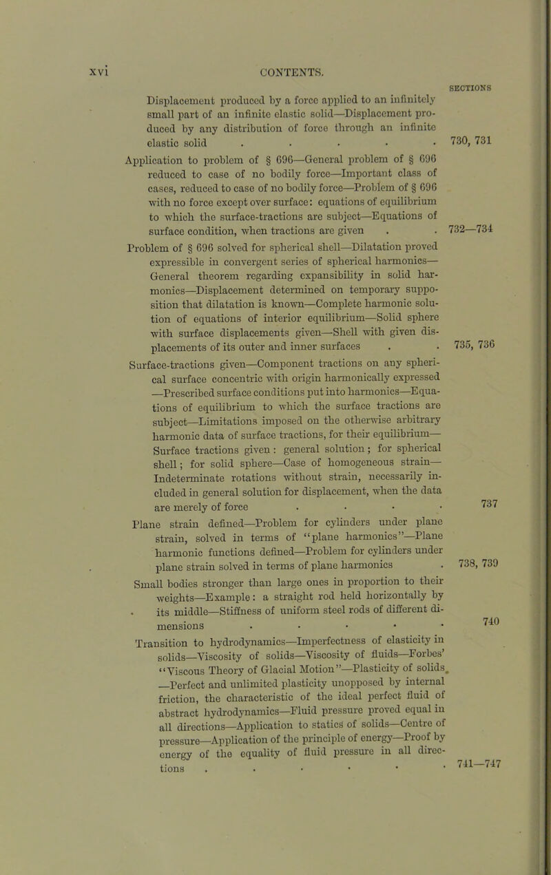 SECTIONS Displacement produced by a force applied to an infinitely small part of an infinite elastic solid—Displacement pro- duced by any distribution of force through an infinite elastic solid ..... Application to problem of § G9G—General problem of § GOG reduced to case of no bodily force—Important class of cases, reduced to case of no bodily force—Problem of § 696 with no force except over surface: equations of equilibrium to which the surface-tractions are subject—Equations of surface condition, when tractions are given Problem of § 696 solved for spherical shell—Dilatation proved expressible in convergent series of spherical harmonics— General theorem regarding expansibility in solid har- monics—Displacement determined on temporary suppo- sition that dilatation is known—Complete harmonic solu- tion of equations of interior equilibrium—Solid sphere with surface displacements given—Shell with given dis- placements of its outer and inner surfaces Surface-tractions given—Component tractions on any spheri- cal surface concentric with origin harmonically expressed —Prescribed surface conditions put into harmonics—Equa- tions of equilibrium to which the surface tractions are subject—Limitations imposed on the otherwise arbitrary harmonic data of surface tractions, for their equilibrium— Surface tractions given : general solution; for spherical shell; for solid sphere—Case of homogeneous strain- indeterminate rotations without strain, necessarily in- cluded in general solution for displacement, when the data are merely of force .... Plane strain defined—Problem for cylinders under plane strain, solved in terms of “plane harmonics’’—Plane harmonic functions defined—Problem for cylinders under plane strain solved in terms of plane harmonics Small bodies stronger than large ones in proportion to their weights—Example: a straight rod held horizontally by its middle—Stiffness of uniform steel rods of different di- mensions . Transition to hydrodynamics—Imperfectness of elasticity in solids—Viscosity of solids—Viscosity of fluids—Forbes’ “Viscous Theory of Glacial Motion”—Plasticity of solids. —Perfect and unlimited plasticity unopposed by internal friction, the characteristic of the ideal perfect fluid of abstract hydrodynamics—Fluid pressure proved equal in all directions—Application to statics of solids—Centre of pressure—Application of the principle of energy Pioof by energy of the equality of fluid pressure in all direc- tions . 730, 731 732—734 735, 736 737 738, 739 740 741—747