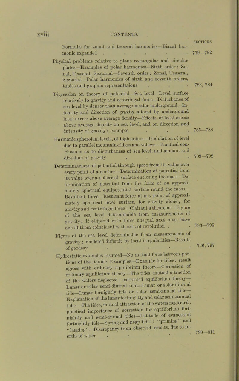 Formula) for zonal and tesseral harmonics—Biaxal har- monic expanded ..... Physical problems relative to plane rectangular and circular plates—Examples of polar harmonics—Sixth order : Zo- nal, Tesseral, Sectorial—Seventh order: Zonal, Tesseral, Sectorial—Polar harmonics of sixth and seventh orders, tables and graphic representations Digression on theory of potential—Sea level—Level surface relatively to gravity and centrifugal force—Disturbance of sea level by denser than average matter underground—In- tensity and direction of gravity altered by underground local excess above average density—Effects of local excess above average density on sea level, and on direction and intensity of gravity: example Harmonic spheroidal levels, of high orders—Undulation of level due to parallel mountain-ridges and valleys—Practical con- clusions as to disturbances of sea level, and amount and direction of gravity . Determinateness of potential through space from its value over every point of a surface—Determination of potential fiom its value over a spherical surface enclosing the mass—De- termination of potential from the form of an appioxi- mately spherical equipotential surface round the mass Resultant force—Resultant force at any point of approxi- mately spherical level surface, for gravity alone; foi gravity and centrifugal force—-Clairaut s theorems Figuie of the sea level determinable from measurements of gravity; if ellipsoid with three unequal axes must have one of them coincident with axis of revolution . Figure of the sea level determinable from measurements of ° gravity ; rendered difficult by local irregularities—Results of geodesy • Hydrostatic examples resumed—No mutual force between por- tions of the liquid : Examples—Example for tides: result agrees with ordinary equilibrium theory—Correction of ordinary equilibrium theory—The tides, mutual attraction of the waters neglected : corrected equilibrium theory Lunar or solar semi-diurnal tide—Lunar or solar diurnal tide Lunar fornightly tide or solar semi-annual tide— Explanation of the lunar fortnightly and solar semi-annual tides—The tides, mutual attraction of the waters neglected: practical importance of correction for equilibrium fort- nightly and semi-annual tides—Latitude of evanescent fortnightly tide—Spring and neap tides: “pruning and “lagging”—Discrepancy from observed results, due to in- ertia of water SECTIONS 779—782 783, 784 785—788 789—792 793—795 7C6, 797 798—811