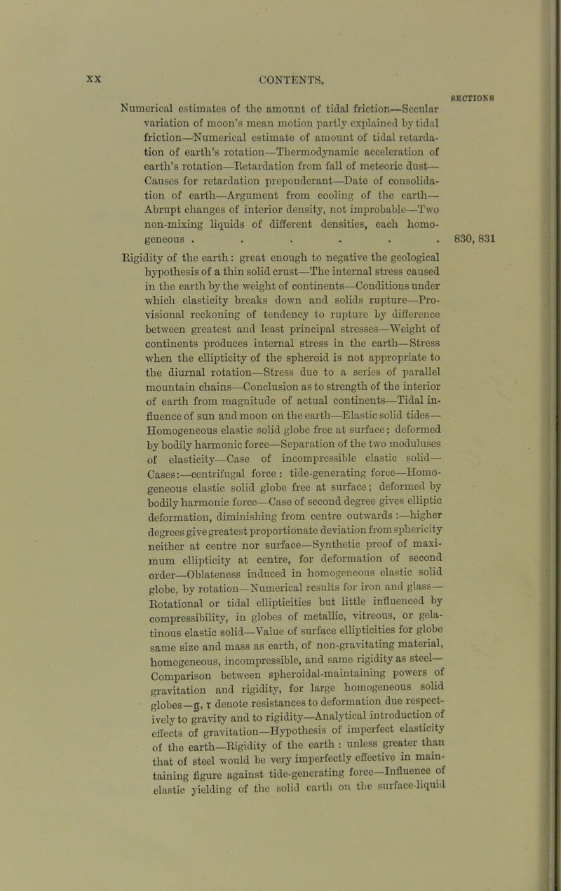 Numerical estimates of the amount of tidal friction—Secular variation of moon’s mean motion partly explained by tidal friction—Numerical estimate of amount of tidal retarda- tion of earth’s rotation—Thermodynamic acceleration of earth’s rotation—Retardation from fall of meteoric dust— Causes for retardation preponderant—Date of consolida- tion of earth—Argument from cooling of the earth— Abrupt changes of interior density, not improbable—Two non-mixing liquids of different densities, each homo- geneous ...... Rigidity of the earth: great enough to negative the geological hypothesis of a thin solid crust—The internal stress caused in the earth by the weight of continents—Conditions under which elasticity breaks down and solids rupture—Pro- visional reckoning of tendency to rupture by difference between greatest and least principal stresses—Weight of continents produces internal stress in the earth—Stress when the ellipticity of the spheroid is not appropriate to the diurnal rotation—Stress due to a series of parallel mountain chains—Conclusion as to strength of the interior of earth from magnitude of actual continents—Tidal in- fluence of sun and moon on the earth—Elastic solid tides— Homogeneous elastic solid globe free at surface; deformed by bodily harmonic force—Separation of the two moduluses of elasticity—Case of incompressible elastic solid— Cases:—centrifugal force: tide-generating force—Homo- geneous elastic solid globe free at surface; deformed by bodily harmonic force—Case of second degree gives elliptic deformation, diminishing from centre outwards :—higher degrees give greatest proportionate deviation from sphericity neither at centre nor surface—Synthetic proof of maxi- mum ellipticity at centre, for deformation of second order—Oblateness induced in homogeneous elastic solid globe, by rotation—Numerical results for iron and glass— Rotational or tidal ellipticities but little influenced by compressibility, in globes of metallic, vitreous, or gela- tinous elastic solid—Value of surface ellipticities for globe same size and mass as earth, of non-gravitating material, homogeneous, incompressible, and same rigidity as steel— Comparison between spheroidal-maintaining powers of gravitation and rigidity, for large homogeneous solid globes 0, t denote resistances to deformation due respect- ively to gravity and to rigidity—Analytical introduction of effects of gravitation—Hypothesis of imperfect elasticity of the earth—Rigidity of the earth : unless greater than that of steel would be very imperfectly effective in main- taining figure against tide-generating force—Influence of elastic yielding of the solid earth on the surface-liquid BECTI0K8 830,831