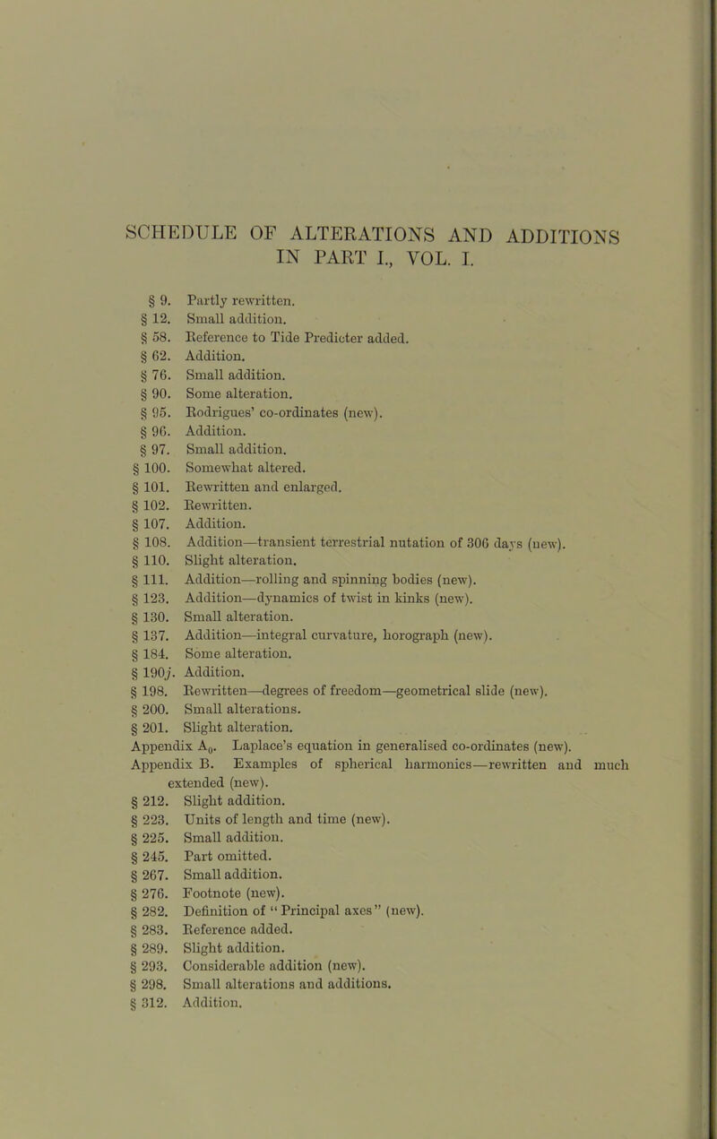 IN PART I., VOL. I. § 9. Partly rewritten. § 12. Small addition. § 58. Reference to Tide Predicter added. § G2. Addition. § 76. Small addition. § 90. Some alteration. § 95. Rodrigues’ co-ordinates (new). § 96. Addition. § 97. Small addition. § 100. Somewhat altered. § 101. Rewritten and enlarged. § 102. Rewritten. § 107. Addition. § 108. Addition—transient terrestrial nutation of 306 days (uew). § 110. Slight alteration. § 111. Addition—rolling and spinning bodies (new). § 123. Addition—dynamics of twist in kinks (new). § 130. Small alteration. § 137. Addition—integral curvature, horograph (new). § 184. Some alteration. § 190j. Addition. § 198. Rewritten—degrees of freedom—geometrical slide (new). § 200. Small alterations. § 201. Slight alteration. Appendix A0. Laplace’s equation in generalised co-ordinates (new). Appendix B. Examples of spherical harmonics—rewritten and much extended (new). § 212. Slight addition. § 223. Units of length and time (new). § 225. Small addition. § 245. Part omitted. § 267. Small addition. § 276. Footnote (new). § 282. Definition of “ Principal axes” (new). § 283. Reference added. § 289. Slight addition. § 293. Considerable addition (new). § 298. Small alterations and additions. § 312. Addition.