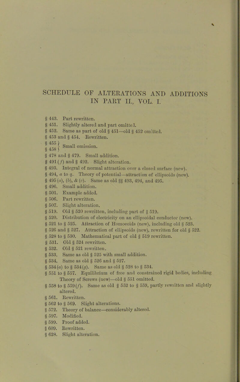 IN PART II, VOL. I. § 443. Part rewritten. § 451. Slightly altered and part omitted. § 452. Same as part of old § 451—old § 452 omitted. § 453 and § 454. Rewritten. § 455 ) . . Small omission. § 4o8 ) § 478 and § 479. Small addition. § 491 (/) and § 492. Slight alteration. § 493. Integral of normal attraction over a closed surface (new). § 494, a to q. Theory of potential—attraction of ellipsoids (new). § 495 (a), (5), & (c). Same as old §§ 493, 494, and 495. § 496. Small addition. § 501. Example added. § 506. Part rewritten. § 507. Slight alteration. § 519. Old § 520 rewritten, including part of § 519. § 520. Distribution of electricity on an ellipsoidal conductor (new). § 521 to § 525. Attraction of Homoeoids (new), including old § 523. § 526 and § 527. Attraction of ellipsoids (new), rewritten for old § 522. § 528 to § 530. Mathematical part of old § 519 rewritten. § 531. Old § 524 rewritten. § 532. Old § 521 rewritten. § 533. Same as old § 525 with small addition. § 534. Same as old § 526 and § 527. § 534(a) to § 534 (y). Same as old § 528 to § 534. § 551 to § 557. Equilibrium of free and constrained rigid bodies, including Theory of Screws (new)—old § 551 omitted. § 558 to § 559(f). Same as old § 552 to § 559, partly rewiittcn and slightly altered. § 561. Rewritten. § 562 to § 569. Slight alterations. § 572. Theory of balance—considerably altered. § 597. Modified. § 599. Proof added. § 609. Rewritten. § 628. Slight alteration.