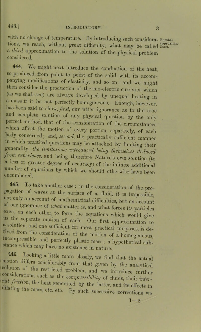 443. J with no change of temperature. By introducing such considera- tions, we reach, without great difficulty, what may be called a thud approximation to the solution of the physical problem considered. 444. We might next introduce the conduction of the heat, so produced, from point to point of the solid, with its accom- panying modifications of elasticity, and so on; and we might then consider the production of thermo-electric currents, which (as we shall see) are always developed by unequal heating in a mass if it be not perfectly homogeneous. Enough, however, has been said to show, first, our utter ignorance as to the true and complete solution of any physical question by the only perfect method, that of the consideration of the circumstances which affect the motion of every portion, separately, of each body concerned; and, second, the practically sufficient manner in which practical questions may be attacked by limiting their generality, the limitations introduced being themselves deduced from experience, and being therefore Nature’s own solution (to a less or greater degree of accuracy) of the infinite additional number of equations by which we should otherwise have been encumbered. 445. To take another case : in the consideration of the pro- pagation of waves at the surface of a fluid, it is impossible not only on account of mathematical difficulties, but on account of our ignorance of what matter is, and what forces its particles exert on each other, to form the equations which would oive us the separate motion of each. Our first approximation to a solution, and one sufficient for most practical purposes, is de- rom the consideration of the motion of a homogeneous incompressi le, and perfectly plastic mass; a hypothetical sub- stance which may have no existence in nature.  446. Looking a little more closely, we find that the actual o ion differs considerably from that given by the analytical ion o the restricted problem, and we introduce further consn erations, such as the compressibility of fluids, their inter- friction, the heat generated by the latter, and its effects in dilating the mass, etc. etc. By such successive corrections we 1—2 Further approxima- tions.