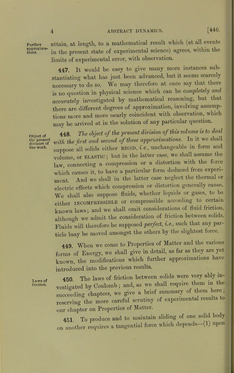 Further attain, at length, to a mathematical result which (at all events ttpproxmm- ^ present state of experimental science) agrees, within the limits of experimental error, with observation. 447. It would be easy to give many more instances sub- stantiating what has just been advanced, but it seems scarcely necessary to do so. We may therefore at once say that there is no question in physical science which can be completely and accurately investigated by mathematical reasoning, but that there are different degrees of approximation, involving assump- tions more and more nearly coincident with observation, which may be arrived at in the solution of any particular question. u. 4 , 44Q The object of the present division of this volume is to deal d(visionwith the first and second of these approximations. In it we shall the work. ^ aq solids either rigid, i.e., unchangeable in form and volume, or elastic ; but in the latter case, we shall assume the law connecting a compression or a distortion with the force which causes it, to have a particular form deduced from experi- ment. And we shall in the latter case neglect the thermal or electric effects which compression or distortion generally cause. We shall also suppose fluids, whether liquids or gases, to be either incompressible or compressible according to certain known laws; and we shall omit considerations of fluid friction, although we admit the consideration of friction between solids. Fluids°will therefore be supposed perfect, i.e., such that any par- ticle may be moved amongst the others by the slightest force. T.nws of friction. 449. When we come to Properties of Matter and the various onus of Energy, we shall give in detail, as far as they are yet mown, the modifications which further approximations have ntroduced into the previous results. 450. The laws of friction between solids were very ably in- restated by Coulomb ; and, as we shall require them in the succeeding chapters, we give a brief summary of them heie , ■eserving the more careful scrutiny of experimental results to nir chapter on Properties of Matter. 451. To produce and to maintain sliding of one solid body another requires a tangential force which depends—(1) upon
