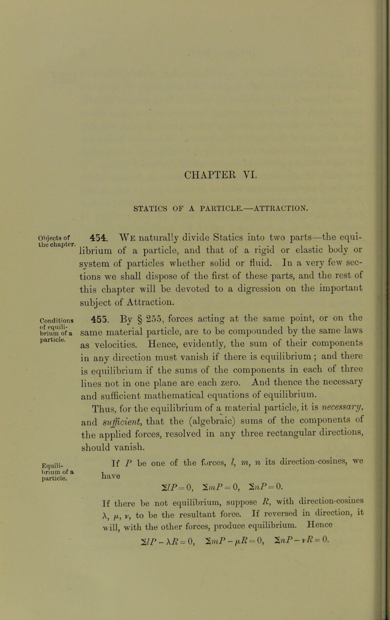 Objects of the chapter. Conditions of equili- brium of a particle. Equili- brium of a particle. STATICS OF A PARTICLE.—ATTRACTION. 454. We naturally divide Statics into two parts—the equi- librium of a particle, and that of a rigid or elastic body or system of particles whether solid or fluid. In a very few sec- tions we shall dispose of the first of these parts, and the rest of this chapter will be devoted to a digression on the important subject of Attraction. 455. By § 255, forces acting at the same point, or on the same material particle, are to be compounded by the same laws as velocities. Hence, evidently, the sum of their components in any direction must vanish if there is equilibrium ; and there is equilibrium if the sums of the components in each of three lines not in one plane are each zero. And thence the necessary and sufficient mathematical equations of equilibrium. Thus, for the equilibrium of a material particle, it is necessary, and sufficient, that the (algebraic) sums of the components of the applied forces, resolved in any three rectangular directions, should vanish. If P be one of the forces, l, m, n its direction-cosines, we have 21P= 0, 3»iP = 0, %nP = 0. If there be not equilibrium, suppose It, with direction-cosines A, ix, v, to be the resultant force. If reversed in direction, it will, with the other forces, produce equilibrium. Hence $IP-\R = 0, %mP - fxR — 0, 'ZnP-vR= 0.