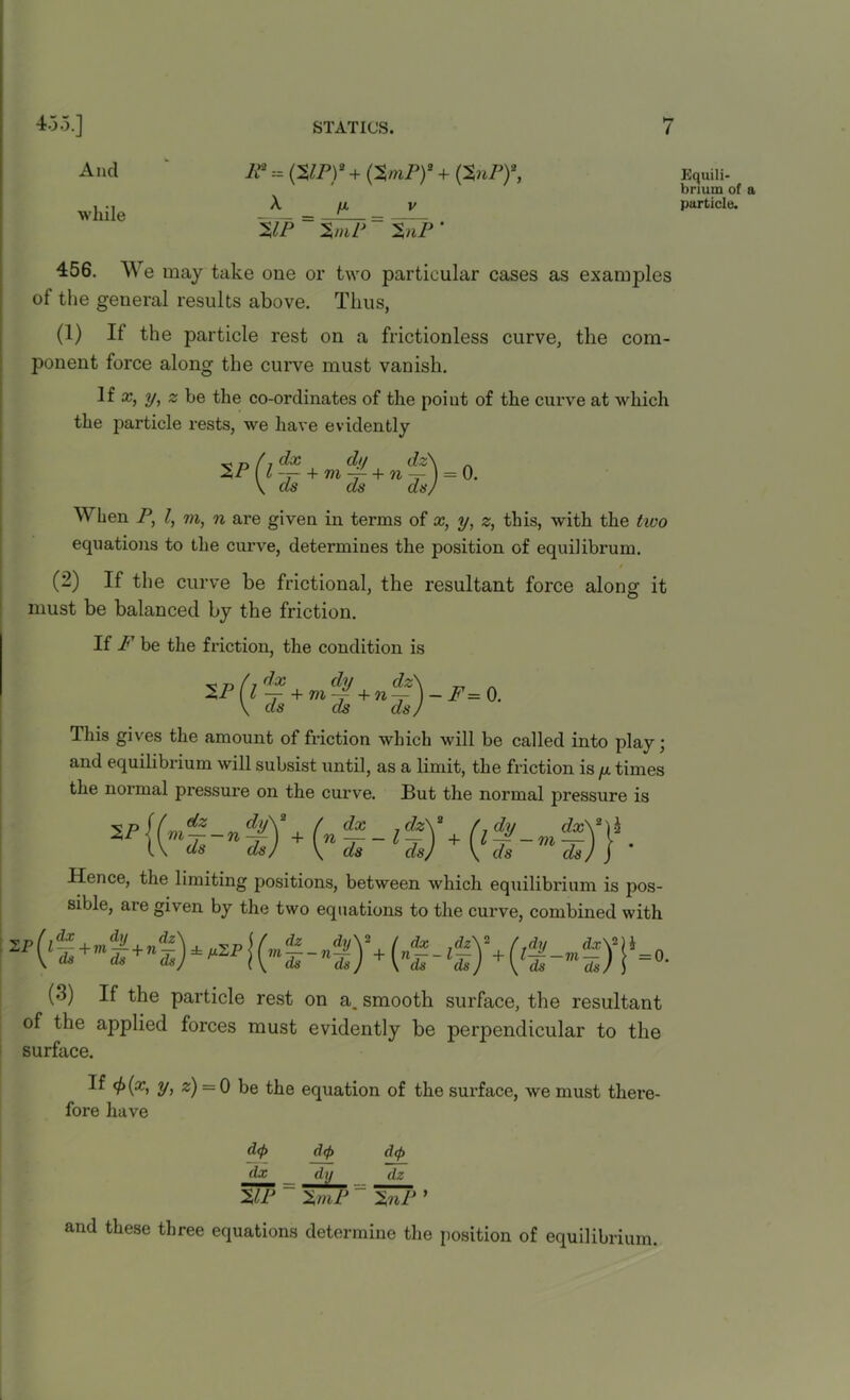 And while IP - (ZIP)2 + (ZmP)2 + (ZuP)2, A. [A ZIP ~ ZmP v ZnP ‘ 456. We may take one or two particular cases as examples of the general results above. Thus, (1) If the particle rest on a frictionless curve, the com- ponent force along the curve must vanish. li x, y, z be the co-ordinates of the point of the curve at which the particle rests, we have evidently ZP os dx dii dz + m -f- + n ds da = 0. When P, l, m, n are given in terms of x, y, z, this, with the tivo equations to the curve, determines the position of equilibrum. / (2) If the curve be frictional, the resultant force along it must be balanced by the friction. If F be the friction, the condition is x „ / dx dy dz\ _ . ZP (I — +vi-d +n-)- F= 0. \ ds ds dsj This gives the amount of friction which will be called into play; and equilibrium will subsist until, as a limit, the friction is y times the normal pressure on the curve. But the normal pressure is ZP dz mds~n t) 2 ) + ( dx dz\a [ dy cfa:\2)i \ndi~lds) +(lTs-mn)) ■ Hence, the limiting positions, between which equilibrium is pos- sible, are given by the two equations to the curve, combined with (3) If the particle rest on a. smooth surface, the resultant of the applied forces must evidently be perpendicular to the surface. If <f)(x, y, z) = 0 be the equation of the surface, we must there- fore have d(f> dx WJ d<f> ZmP d(f> dz ZnP 1 and these three equations determine the position of equilibrium. Equili- brium of a particle.