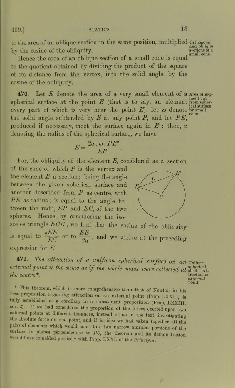 to the area of an oblique section in the same position, multiplied Orthogormi 1 . . and oblique by the cosine of the obliquity. sections of a j a */ 8iHfl.ll cone. Hence the area of an oblique section of a small cone is equal to the quotient obtained by dividing the product of the square of its distance from the vertex, into the solid angle, by the cosine of the obliquity. 470. Let E denote the area of a very small element of a Area of sog- spherical surface at the point E (that is to say, an element from spher- ^ * ' * icfll surface every part of which is very near the point E), let w denote by small the solid angle subtended by E at any point P, and let PE, produced if necessary, meet the surface again in E': then, a denoting the radius of the spherical surface, we have „ _ 2a . (i). PE2 L = EE' • For, the obliquity7- of the element E, considered as a section of the cone of which P is the vertex and the element E a section; being the angle between the given spherical surface and another described from P as centre, with PE as radius; is equal to the angle be- tween the radii, EP and EC, of the two spheres. Hence, by considering the iso- sceles triangle ECE', we find that the cosine of the obliquity . . \EE' EE' , is equal to oi to ^ > and we arrive at the preceding expression for E. 471. Jhe attraction of a uniform spherical surface on an uniform external point is the same as if the whole mass were collected at finCAt- the Centre*. traction on external point. Tins theorem, which is more comprehensive than that of Newton in his fust proposition regarding attraction on an external point (Prop. LXXI.), is fully established as a corollary to a subsequent proposition (Prop. LXXIII. cor. 2). If we had considered the proportion of the forces exerted upon two external points at different distances, instead of, as in the text, investigating the absolute force on one point, and if besides we had taken together all tlio pairs of elements which would constitute two narrow annular portions of the surface, in planes perpendicular to PC, the theorem and its demonstration would have coincided precisely with Prop. LXXI. of the Principia.