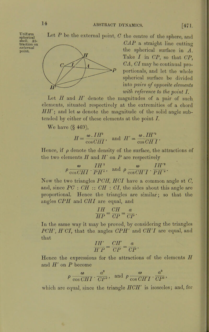 Uniform spherical shell. At- traction on external point. — [471. Let P be the external point, C the centre of the sphere, and CAP a straight line cutting the spherical surface in A. Take I in CP, so that CP, CA, Cl may he continual pro- portionals, and let the whole spherical surface be divided into pairs of opposite elements with reference to the point I. Let II and H' denote the magnitudes of a pair of such elements, situated respectively at the extremities of a chord HH'and let to denote the magnitude of the solid angle sub- tended by either of these elements at the point I. We have (§ 469), IH2 , cn.IH'2 H = &) cos CHI ’ and H' = cos CHI Hence, if p denote the density of the surface, the attractions of the two elements II and H' on P are respectively « IH2 ft) IH'2 p cos CHI PH2' am p cos CH' I ‘PH2’ Now the two triangles PCH, HGI have a common angle at C, and, since PC : CH :: CH : Cl, the sides about this angle are proportional. Hence the triangles are similar; so that the angles CPH and CHI are equal, and IH CH a HP ~ CP ~ CP ' In the same way it may be proved, by considering the triangles PCH', II Cl, that the angles CPH' and CH I are equal, and that IH' CH' a HP ~ CP ~ CP’ Hence the expressions for the attractions of the elements H and H' on P become w a2 , ft) d2 p cos CHIUF2’ P cos OPT I ’ UP2 * which are equal, since the triangle HCH’ is isosceles; and, for