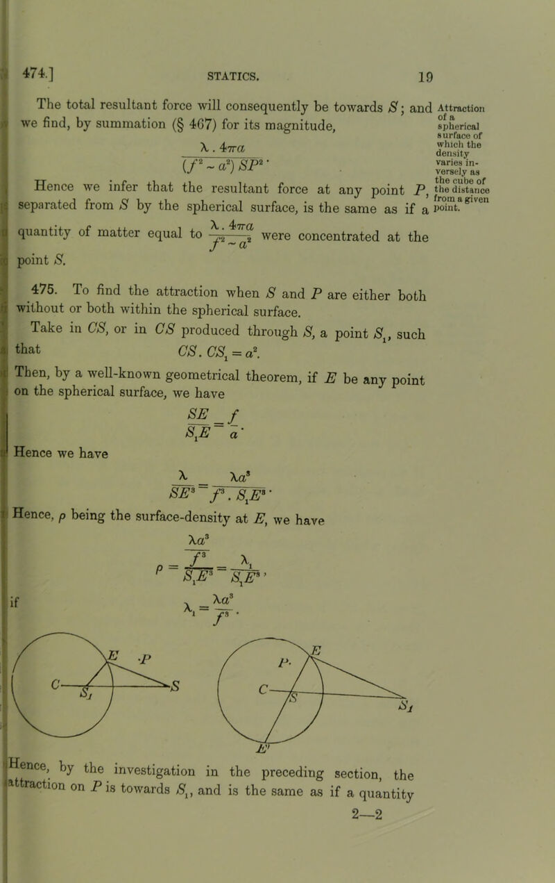 The total resultant force will consequently be towards S we find, by summation (§ 4G7) for its magnitude, and X. 4<Tra (/* ~ a2) SP* ' Hence we infer that the resultant force at any point P, separated from S by the spherical surface, is the same as if a quantity of matter equal to were concentrated at the J ~a point S. 475. To find the attraction when S and P are either both without or both within the spherical surface. Take in CS, or in CS produced through S, a point Slt such i that CS. CSX = a2. Then, by a well-known geometrical theorem, if E be any point on the spherical surface, we have Hence we have SE _f StE~ a• X _ Xa* SE3~fr7S1Ea’ i Hence, p being the surface-density at E, we have Xa3 P = /l = Jb_ S,E3 S^E* ’ if x=^3 1 r' 2—2 Attraction of a spherical s urface of which the density varies in- versely as the cube of the distance frotn a given point.