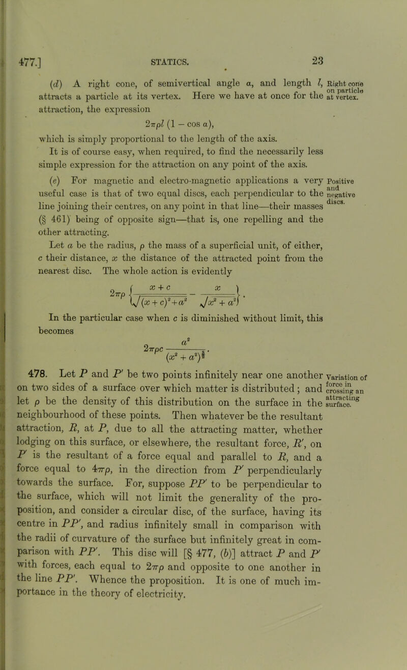 (d) A right cone, of semivertical angle a, and length l, attracts a particle at its vertex. Here we have at once for the attraction, the expression 2-npl (1 - cos a), which is simply proportional to the length of the axis. It is of course easy, when required, to find the necessarily less simple expression for the attraction on any point of the axis. (e) For magnetic and electro-magnetic applications a very useful case is that of two equal discs, each perpendicular to the line joining their centres, on any point in that line—their masses (§ 461) being of opposite sign—that is, one repelling and the other attracting. Let a be the radius, p the mass of a superficial unit, of either, c their distance, x the distance of the attracted point from the nearest disc. The whole action is evidently x + c (x + c)2+a* In the particular case when c is diminished without limit, this becomes a2 2irpc (x2 + as)$ 478. Let P and P' be two points infinitely near one another on two sides of a surface over which matter is distributed; and let p be the density of this distribution on the surface in the neighbourhood of these points. Then whatever be the resultant attraction, R, at P, due to all the attracting matter, whether lodging on this surface, or elsewhere, the resultant force, R', on P is the resultant of a force equal and parallel to R, and a force equal to 47rp, in the direction from P' perpendicularly towards the surface. For, suppose PP' to be perpendicular to the surface, which will not limit the generality of the pro- position, and consider a circular disc, of the surface, having its centre in PP', and radius infinitely small in comparison with the radii of curvature of the surface but infinitely great in com- parison with PP'. This disc will [§ 477, (&)] attract P and F with forces, each equal to 27rp and opposite to one another in the line PP'. Whence the proposition. It is one of much im- portance in the theory of electricity. Right cone on particle at vertex. Positive and negative discs. Variation of force in crossing an attracting surface.