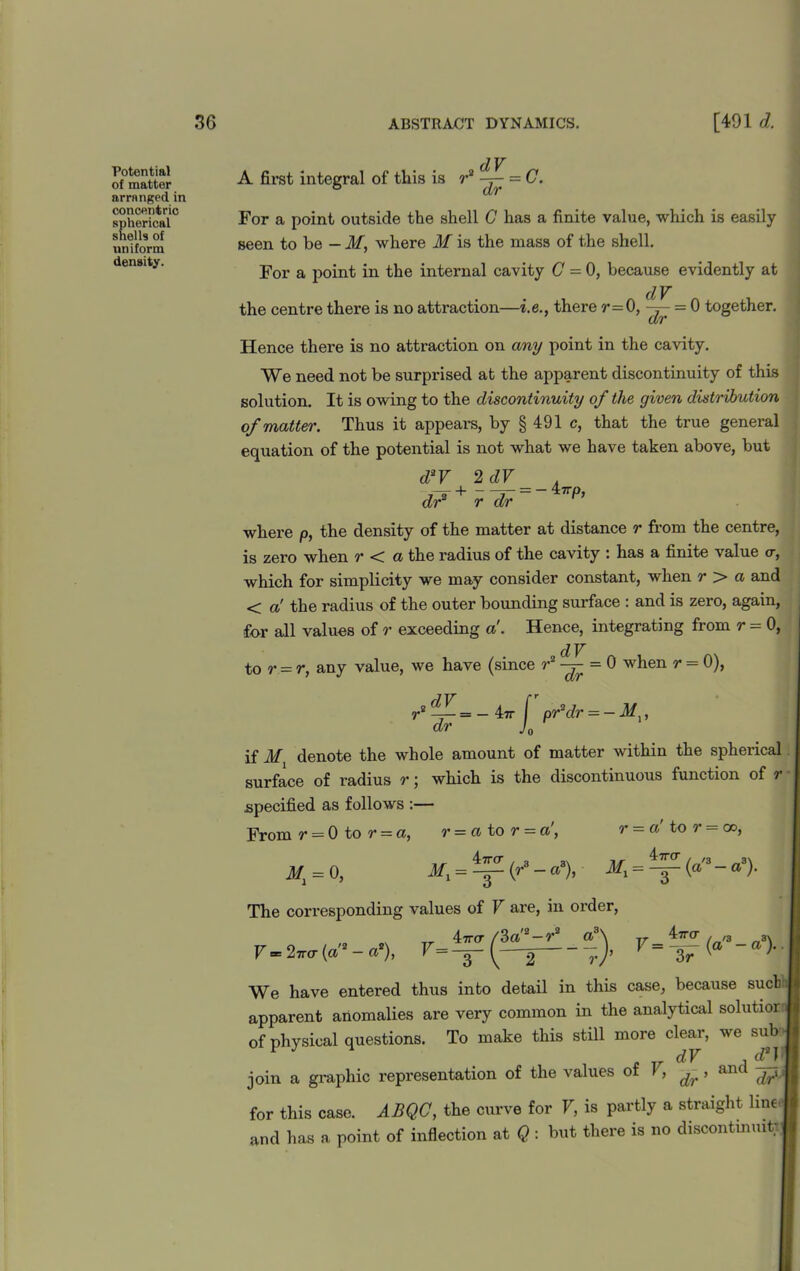 Potential of matter arranged in concentric spherical shells of uniform density. dV A first integral of this is r2 = C. For a point outside the shell C has a finite value, which is easily- seen to be - M, where M is the mass of the shell. For a point in the internal cavity (7 = 0, because evidently at dV the centre there is no attraction—i.e., there r=0, ~ = 0 together. Hence there is no attraction on any point in the cavity. We need not be surprised at the apparent discontinuity of this solution. It is owing to the discontinuity of the given distribution of matter. Thus it appears, by § 491 c, that the true general equation of the potential is not what we have taken above, but d2V 2 dV . d?r+rd;=-i’p’ where p, the density of the matter at distance r from the centre, is zero when r < a the radius of the cavity : has a finite value cr, which for simplicity we may consider constant, when r > a and < a' the radius of the outer bounding surface : and is zero, again, for all values of r exceeding a. Hence, integrating from r = 0, „ dV to r = r, any value, we have (since r2 = 0 when r = 0), „dV jr pr'dr — — Mx, if M denote the whole amount of matter within the spherical surface of radius r; which is the discontinuous function of r specified as follows :— From r = 0 to r = a, r = a to r = a', r = a' to r = go, M1 = 0, Mx = ^ (r3 - a3), Mx = ^ (a3- a3). The corresponding values of V are, in order, „ Tr 4tto- /3a2-r3 a3\ v 4tto- , /3 3. F= 27rcr(a - a ), 3- -J. 7 ~a> We have entered thus into detail in this case, because suet apparent anomalies are very common in the analytical solutioi of physical questions. To make this still more clear, we sub £ Tr dV , 1 d2J , join a graphic representation of the values of V, , anci ^ f for this case. ABQC, the curve for V, is partly a straight line j and has a point of inflection at Q : but there is no discontinuity