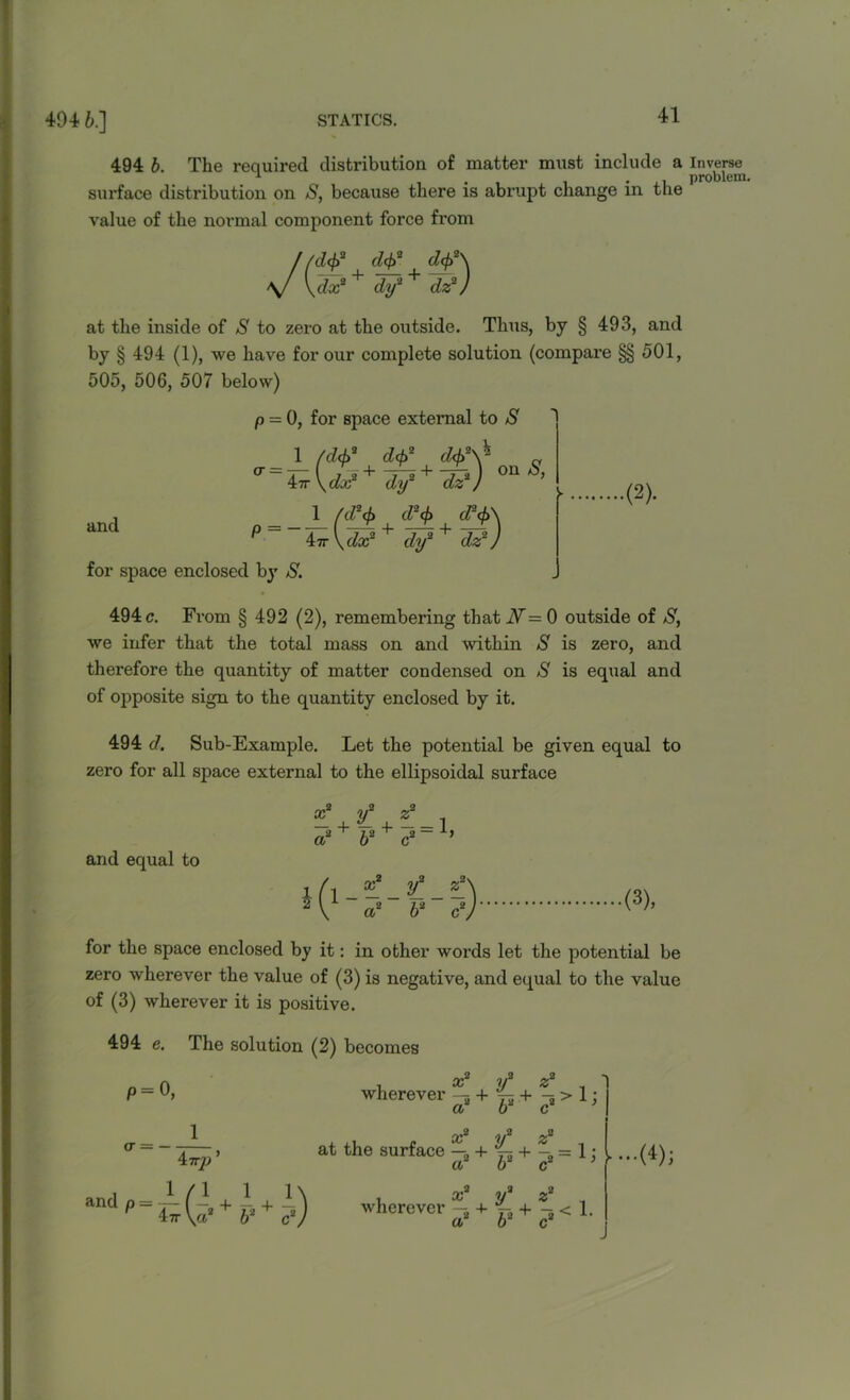 494 b. The required distribution of matter must include a surface distribution on S, because there is abrupt change in the value of the normal component force from dtf df\ dy2 + dz2) at the inside of S to zero at the outside. Tims, by § 493, and by § 494 (1), we have for our complete solution (compare §§ 501, 505, 506, 507 below) p = 0, for space external to S on S, cr = 1 (d<{>2 d$ 1 7*0’^ 2 dcjf'v* + 47r \ dx2 dy2 dz2) d2cf> d3(f> ^ 47r V dx for space enclosed by S. and 1 /d2(fi d2<f> cl‘4>\ + dy2 + dz2) .(2). 494 c. From § 492 (2), remembering that N =■ 0 outside of S, we infer that the total mass on and within S is zero, and therefore the quantity of matter condensed on >S is equal and of opposite sign to the quantity enclosed by it. 494 d. Sub-Example. Let the potential be given equal to zero for all space external to the ellipsoidal surface and equal to (3), for the space enclosed by it: in other words let the potential be zero wherever the value of (3) is negative, and equal to the value of (3) wherever it is positive. 494 e. The solution (2) becomes P= 0, 1 47T/> ’ Ou 1/ wherever -5 + 75 + -s > 1: a2 b2 c2 ’ 1 at the surface —2 + p + -2 = 1 j a - •••(^)> and p 1 1\ 47r \aa + b2 + c2) wherever — + + -5 < 1. a b2 c2 Inverse problem.