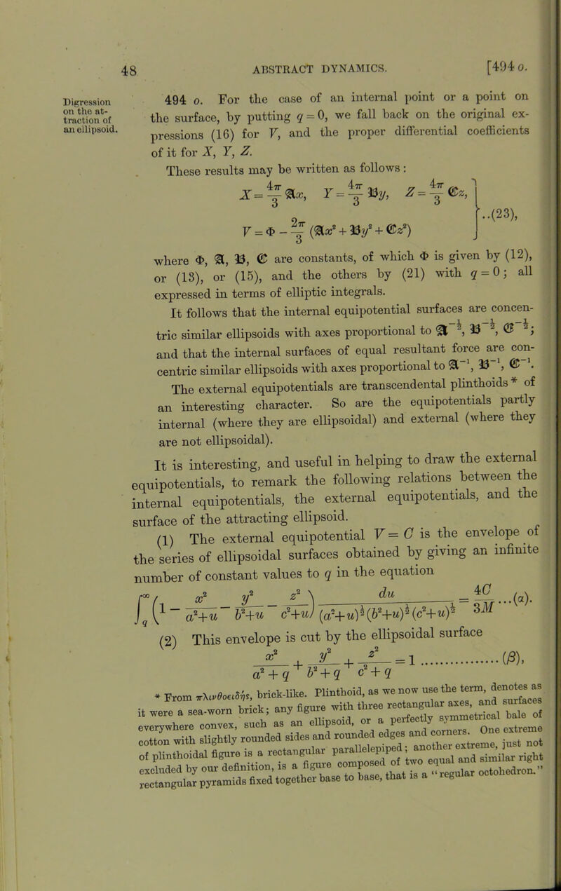 Digression on the at- traction of an ellipsoid 494 o. For the case of an internal point or a point on the surface, by putting q = 0, we fall back on the original ex- pressions (16) for V, and the proper differential coefficients of it for X, Y, Z. These results may be written as follows: r=~i%, 2ir V = $ - =£ (&Z2 + W + ©*2) '..(23), where <t>, &, 33, © are constants, of which $ is given by (12), or (13), or (15), and the others by (21) with q = 0 j all expressed in terms of elliptic integrals. It follows that the internal equipotential surfaces are concen- tric similar ellipsoids with axes proportional to ^ , 33 , © J and that the internal surfaces of equal resultant force are con- centric similar ellipsoids with axes proportional to 3T\ 33 ', © '. The external equipotentials are transcendental plinthoids * of an interesting character. So are the equipotentials partly internal (where they are ellipsoidal) and external (where they are not ellipsoidal). It is interesting, and useful in helping to draw the external equipotentials, to remark the following relations between the internal equipotentials, the external equipotentials, and the surface of the attracting ellipsoid. (1) The external equipotential V = G is the envelope of the series of ellipsoidal surfaces obtained by giving an infinite number of constant values to q in the equation 1 - x a?+u du 4G (2) c2+u) (a-+ u) * (b2+u) * (c2+ «)* This envelope is cut by the ellipsoidal surface o 9. X + y + = i ...(a). ■09), a? + q ' b'2 + q c + q * From nXtvOoeiSr,,, brick-like. Plintboid, as we now use the term, denotesas .ere a seldom brick, any figure rrith three rectangular »*»« ■erywhere convex, such as an ellipsoid, or a perfectly symmetrical ba e ,tton with slightly rounded sides and rounded edges and corners. One extre : plinthoidal figure is a rectangular parallelepiped;another [eluded by our definition, is a figure ictangular pyramids fixed together base to base, that is a iegu