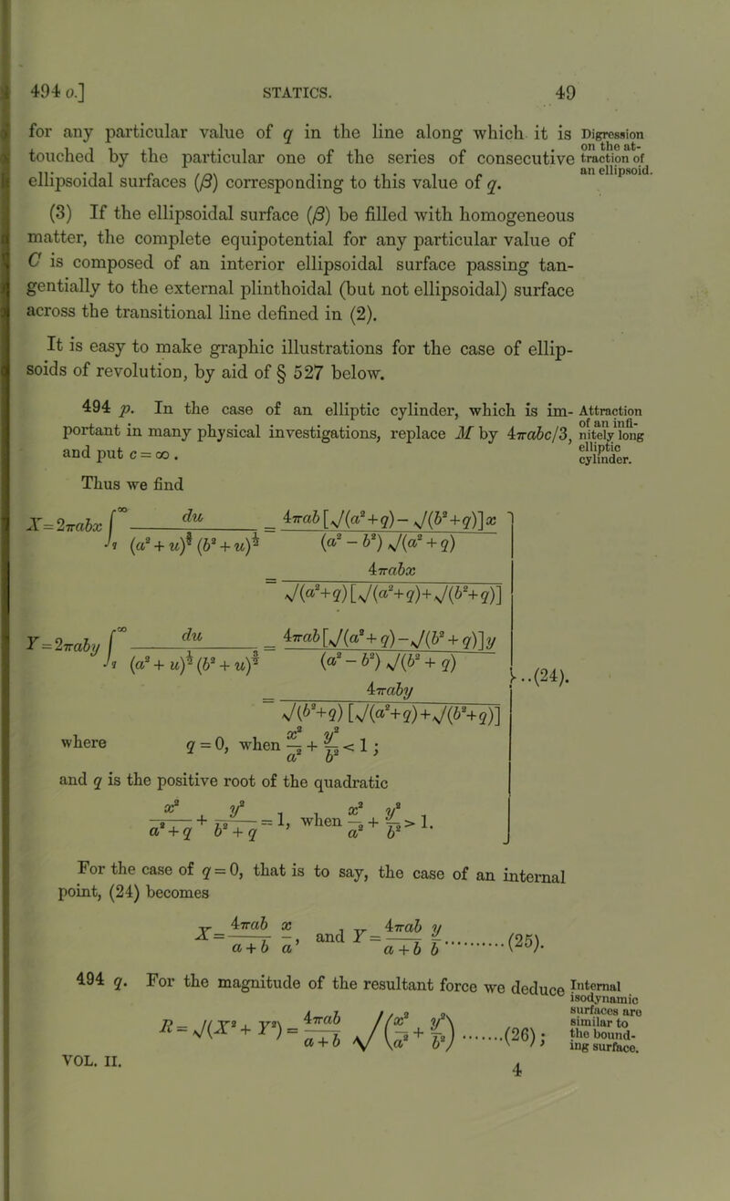 for any particular value of q in the line along which it is Digression touched by the particular one of the series of consecutive traction of ellipsoidal surfaces (/3) corresponding to this value of q. (3) If the ellipsoidal surface (/3) he filled with homogeneous matter, the complete equipotential for any particular value of C is composed of an interior ellipsoidal surface passing tan- gentially to the external plinthoidal (but not ellipsoidal) surface across the transitional line defined in (2). It is easy to make graphic illustrations for the case of ellip- soids of revolution, by aid of § 527 below. 494 p. In the case of an elliptic cylinder, which is im- Attraction portant in many physical investigations, replace M by iirabc/3, nite?ylong and put c = oo . elliptic cylinder. X=2ircibx Thus we find ^ 4?rcib[J(a2+q)~ J(b2+q)\x '» (a2+uf (b2 + u)$~ (»2 - b2) J(a2 + q) A-rrabx r. r=2«% r A (a2+u)-(l {a2+uf(b2 + uf \/(“2+ ?) [n/(«2+ q)+J{b2+ q)] = i7rah U/(«*+ q)~J(b2 + g)]y iirciby V-(24). 9) [n/(«“+?)+V(4!+?)] where q=0, when ^ ^ < 1; Cl 0 and q is the positive root of the quadratic x y* a2 + q b2 + q = 1, when® +*>1. Foi the case of q — 0, that is to say, the case of an internal point, (24) becomes iircib x inab y -, and Y = f f X= a + b a a + b b .(25). 494 q. For the magnitude of the resultant force we deduce ?ntemai isodynamic a y / / 2 2v surfaces arc 7?— II Y2 _l. V2\ x , V \ similar to R-V(X + r) = ^ /1 + ■' ) (26). ,h. bo„„d. VOL. II. mg surface.