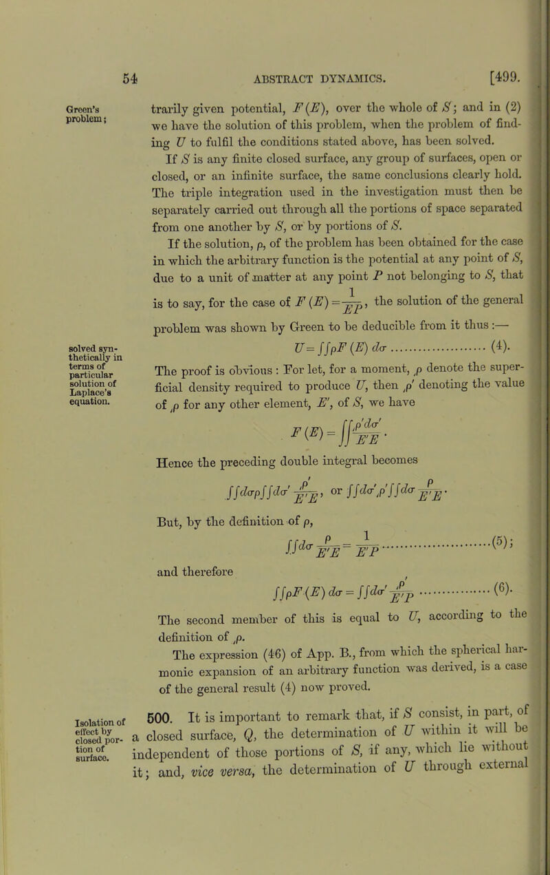 Green’s problem; solved syn- thetically in terms of particular solution of Laplace’s equation. trarily given potential, F (F), over the whole of 3; and in (2) we have the solution of this problem, when the problem of find- ing U to fulfil the conditions stated above, has been solved. If S is any finite closed surface, any group of surfaces, open or closed, or an infinite surface, the same conclusions clearly hold. The triple integration used in the investigation must then be separately carried out through all the portions of space separated from one another by S, or by portions of 3. If the solution, p, of the problem has been obtained for the case in which the arbitrary function is the potential at any point of 3, due to a unit of matter at any point P not belonging to 3, that is to say, for the case of F (F) =^p, the solution of the general problem was shown by Green to be deducible from it thus: U= jjpF (E) da (4). The proof is obvious : Tor let, for a moment, p denote the super- ficial density required to produce U, then ,p' denoting the value of ;p for any other element, F', of 3, we have Hence the preceding double integral becomes JJdapJJda' jffl, or!.fda'/ffda ^. But, by the definition of p, Ud°WF= FT and therefore = («)• The second member of this is equal to U, according to the definition of ,p. The expression (46) of App. B., from which the spherical har- monic expansion of an arbitrary function was derived, is a case of the general result (4) now proved. Isolation Of 500. It is important to remark that, if 8 consist, m part, of oto^dpor- a closed surface, Q, the determination of U within it will e surface. independent of those portions of S, if any, which lie without it; and, vice versa, the determination of U through externa