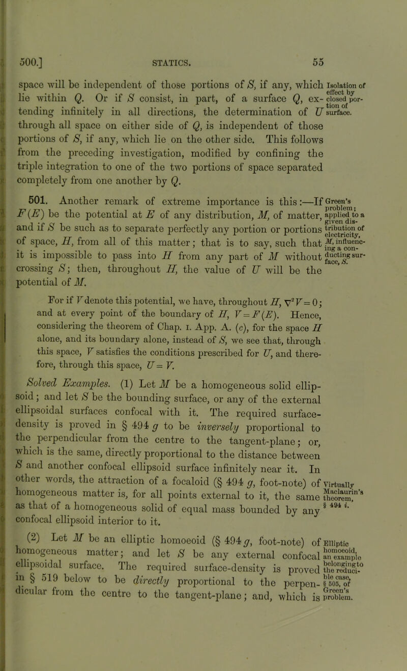 space will be independent of those portions of S, if any, which isolation of lie within Q. Or if S consist, in part, of a surface Q, ex- cjosedbpor- tending infinitely in all directions, the determination of U surface, through all space on either side of Q, is indejiendent of those portions of S, if any, which lie on the other side. This follows from the preceding investigation, modified by confining the triple integration to one of the two portions of space separated completely from one another by Q. 501. Another remark of extreme importance is this:—If Green’s F (E) be the potential at E of any distribution, M, of matter, applied to a ana it o be such as to separate perfectly any portion or portions t^utionof of space, II, from all of this matter: that is to say, such that M' inf,uen’c- it is impossible to pass into H from any part of M without sur' crossing S; then, throughout II, the value of U will be the potential of M. For if Fdenote this potential, we have, throughout II, V2F= 0; and at every point of the boundary of II, V=F(E). Hence, considering the theorem of Chap. i. App. A. (c), for the space II alone, and its boundary alone, instead of S, we see that, through this space, V satisfies the conditions prescribed for TJ, and there- fore, through this space, TJ = V. halved Examples. (1) Let M be a homogeneous solid ellip- soid ; and let S be the bounding surface, or any of the external ellipsoidal suifaces confocal with it. The required surface- density is proved in § 494 g to be inversely proportional to the perpendicular from the centre to the tangent-plane; or, which is the same, directly proportional to the distance between S and another confocal ellipsoid surface infinitely near it. In other words, the attraction of a focaloid (§ 494 g, foot-note) of Virtually homogeneous matter is, for all points external to it, the same KZT’8 as that of a homogeneous solid of equal mass bounded by any § 494 i/ confocal ellipsoid interior to it. (2) Let M be an elliptic homoeoid (§ 494 g, foot-note) of Elliptic any external confocal an exampio ellipsoidal surface. The required surface-density is proved thffi£° in § 519 below to be directly proportional to the perpen- § som? dicular from the centre to the tangent-plane; and, which is SSSi.