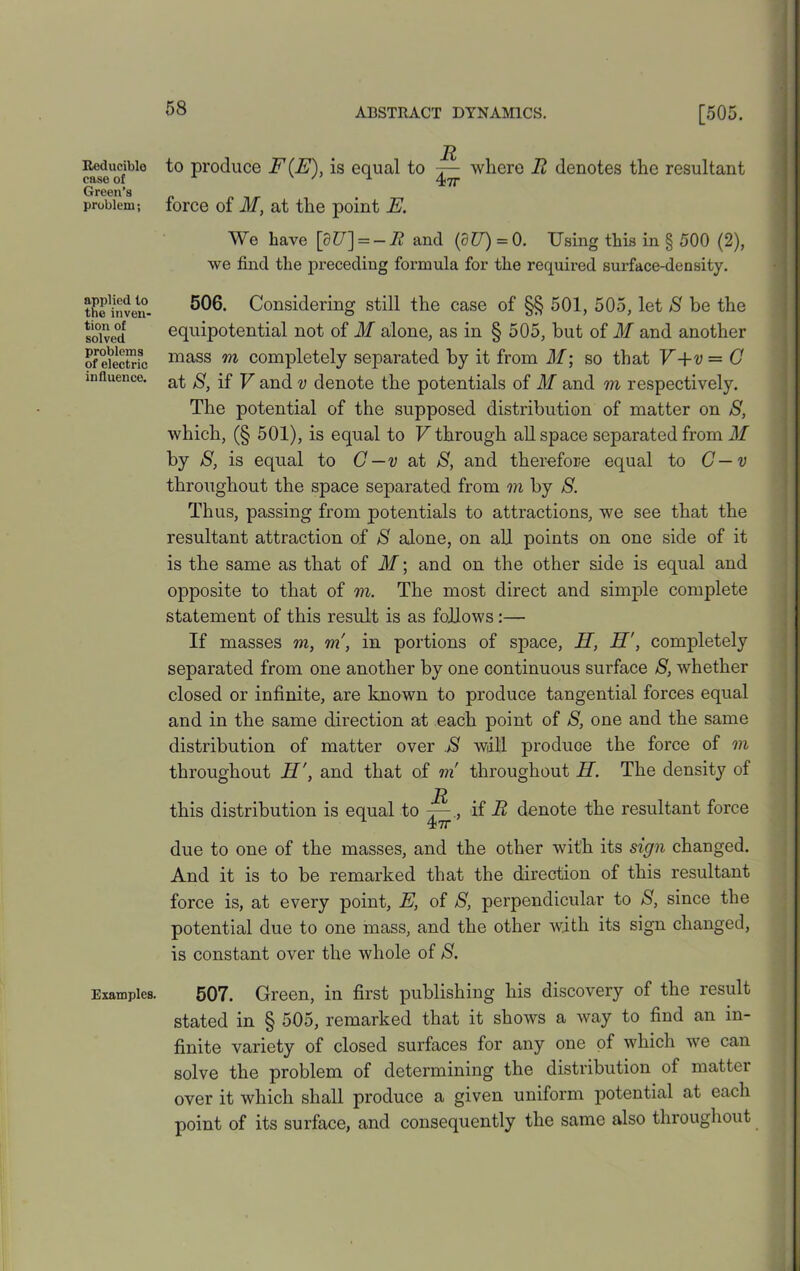 Reducible case of Green’s problem; applied lo the inven- tion of solved problems of electric influence. Examples. to produce F(E), is equal to where Ii denotes the resultant force of M, at the point E. We have [927] = — R and (dU) = 0. Using this in § 500 (2), we find the preceding formula for the required surface-density. 506. Considering still the case of §§ 501, 505, let 8 be the equipotential not of M alone, as in § 505, but of M and another mass m completely separated by it from M; so that V+v — G at 8, if V and v denote the potentials of M and m respectively. The potential of the supposed distribution of matter on 8, which, (§ 501), is equal to V through all space separated from M by 8, is equal to G—v at 8, and therefore equal to C—v throughout the space separated from m by 8. Thus, passing from potentials to attractions, we see that the resultant attraction of 8 alone, on all points on one side of it is the same as that of M\ and on the other side is equal and opposite to that of m. The most direct and simple complete statement of this result is as follows:— If masses m, m, in portions of space, H, H', completely separated from one another by one continuous surface 8, whether closed or infinite, are known to produce tangential forces equal and in the same direction at each point of S, one and the same distribution of matter over 8 will produce the force of m throughout H', and that of m throughout H. The density of R this distribution is equal to if R denote the resultant force due to one of the masses, and the other with its sign changed. And it is to be remarked that the direction of this resultant force is, at every point, E, of 8, perpendicular to 8, since the potential due to one mass, and the other with its sign changed, is constant over the whole of 8. 507. Green, in first publishing his discovery of the result stated in § 505, remarked that it shows a way to find an in- finite variety of closed surfaces for any one of which we can solve the problem of determining the distribution of matter over it which shall produce a given uniform potential at each point of its surface, and consequently the same also throughout