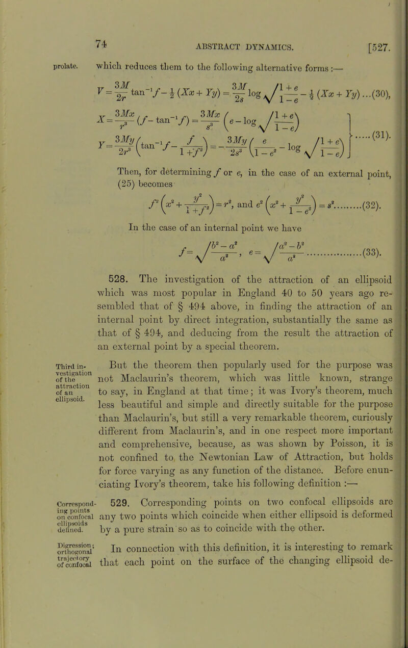 / prolate. Third in- vestigation of the attraction of an ellipsoid. Correspond ing points on confocal ellipsoids defined. Digression; orthogonal trajectory of confocal 74 ABSTRACT DYNAMICS. which reduces them to the following alternative forms:— [527. F = |“ ton-/- J(X*+ Yy)^\oSAJl±±-\(Xx+Ty)...(3% 3Mx ^=-3-(/-tan '/) 3 Mx 3My /. j r f \ ?>My ( e /l+e\ F-lpr(ton = (31). Then, for determining / or e, in the case of an external point, (25) becomes f (x2+Y+f*)=r*’an(i &2 (x2 + r^e2)=fi2 (32)* In the case of an internal point we have (33). 528. The investigation of the attraction of an ellipsoid which was most popular in England 40 to 50 years ago re- sembled that of § 494 above, in finding the attraction of an internal point by direct integration, substantially the same as that of § 494, and deducing from the result the attraction of an external point by a special theorem. But the theorem then popularly used for the purpose was not Maclaurin’s theorem, which was little known, strange to say, in England at that time; it was Ivory’s theorem, much less beautiful and simple and directly suitable for the purpose than Maclaurin’s, but still a very remarkable theorem, curiously different from Maclaurin’s, and in one respect more important and comprehensive, because, as was shown by Poisson, it is not confined to the Newtonian Law of Attraction, but holds for force varying as any function of the distance. Before enun- ciating Ivory’s theorem, take his following definition :— 529. Corresponding points on two confocal ellipsoids are any two points which coincide when either ellipsoid is deformed by a pure strain so as to coincide with the other. In connection with this definition, it is interesting to remark that each point on the surface of the changing ellipsoid de-