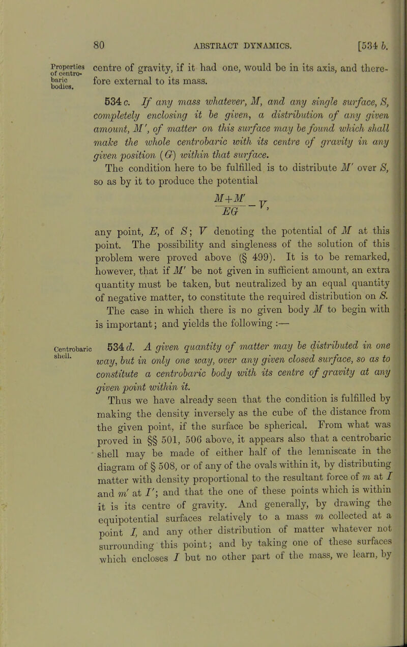 Froportios centre of gravity, if it had one, would be in its axis, and there- of centro- o ’ biiric fore external to its mass. bodies. 534 c. If any mass whatever, M, and any single surface, S, completely enclosing it be given, a distribution of any given amount, M ’, of matter on this surface may be found which shall make the whole centrobaric with its centre of gravity in any given position (G) within that surface. The condition here to be fulfilled is to distribute M' over 8, so as by it to produce the potential M+M' EG any point, E, of 8; V denoting the potential of M at this point. The possibility and singleness of the solution of this problem were proved above (§ 499). It is to be remarked, however, that if M’ be not given in sufficient amount, an extra quantity must be taken, but neutralized by an equal quantity of negative matter, to constitute the required distribution on S. The case in which there is no given body M to begin with is important; and yields the following :— Centrobaric 534 d. A given quantity of matter may be distributed in one way, but in only one way, over any given closed surface, so as to constitute a centrobaric body with its centre of gravity at any given point within it. Thus we have already seen that the condition is fulfilled by making the density inversely as the cube of the distance from the given point, if the surface be spherical. From what was proved in §§ 501, 506 above, it appears also that a centrobanc shell may be made of either half of the lemniscate in the diagram of § 508, or of any of the ovals within it, by distributing matter with density proportional to the resultant force of m at I and m at and that the one of these points which is within it is its centre of gravity. And generally, by drawing the equipotential surfaces relatively to a mass m collected at a point I, and any other distribution of matter whatever not surrounding this point; and by taking one of these surfaces which encloses I but no other part of the mass, we learn, by