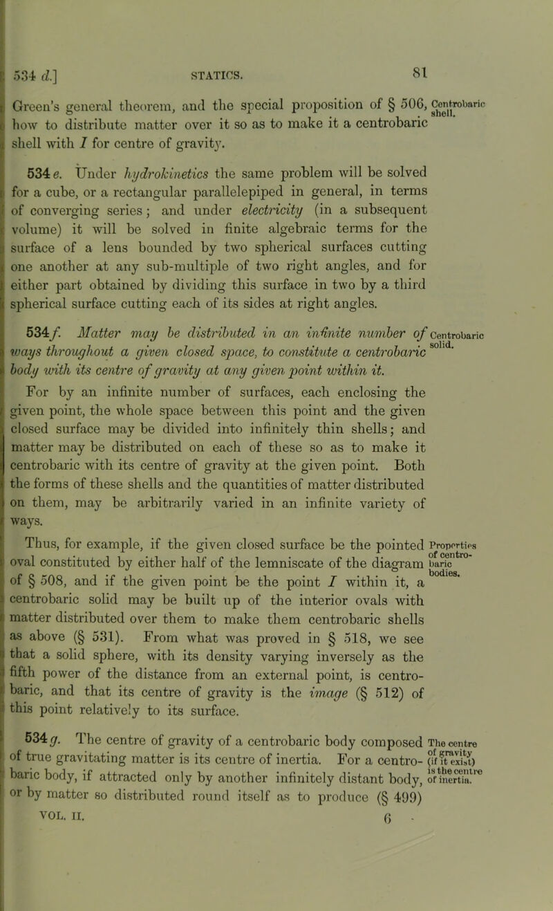 Green’s general theorem, and the special proposition of § 50G, Cenjrobaric how to distribute matter over it so as to make it a centrobaric shell with I for centre of gravity. 534 e. Under hydrokinetics the same problem will be solved for a cube, or a rectangular parallelepiped in general, in terms of converging series; and under electricity (in a subsequent volume) it will be solved in finite algebraic terms for the surface of a lens bounded by two spherical surfaces cutting one another at any sub-multiple of two right angles, and for either part obtained by dividing this surface in two by a third spherical surface cutting each of its sides at right angles. 534/ Matter may be distributed in an infinite number of centrobaric ways throughout a given closed space, to constitute a centrobaric body with its centre of gravity at any given point within it. For by an infinite number of surfaces, each enclosing the given point, the whole space between this point and the given closed surface may be divided into infinitely thin shells; and matter may be distributed on each of these so as to make it centrobaric with its centre of gravity at the given point. Both the forms of these shells and the quantities of matter distributed on them, may be arbitrarily varied in an infinite variety of ways. Thus, for example, if the given closed surface be the pointed Properties oval constituted by either half of the lemniscate of the diagram baric of § 508, and if the given point be the point I within it, a centrobaric solid may be built up of the interior ovals with matter distributed over them to make them centrobaric shells as above (§ 531). From what was proved in § 518, we see tbat a solid sphere, with its density varying inversely as the fifth power of the distance from an external point, is centro- baric, and that its centre of gravity is the image (§ 512) of this point relatively to its surface. 534 g. The centre of gravity of a centrobaric body composed The centre of true gravitating matter is its centre of inertia. For a centro- $f lterftt) baric body, if attracted only by another infinitely distant body, onner«a.tre or by matter so distributed round itself as to produce (§ 499) VOL. II. (3 .