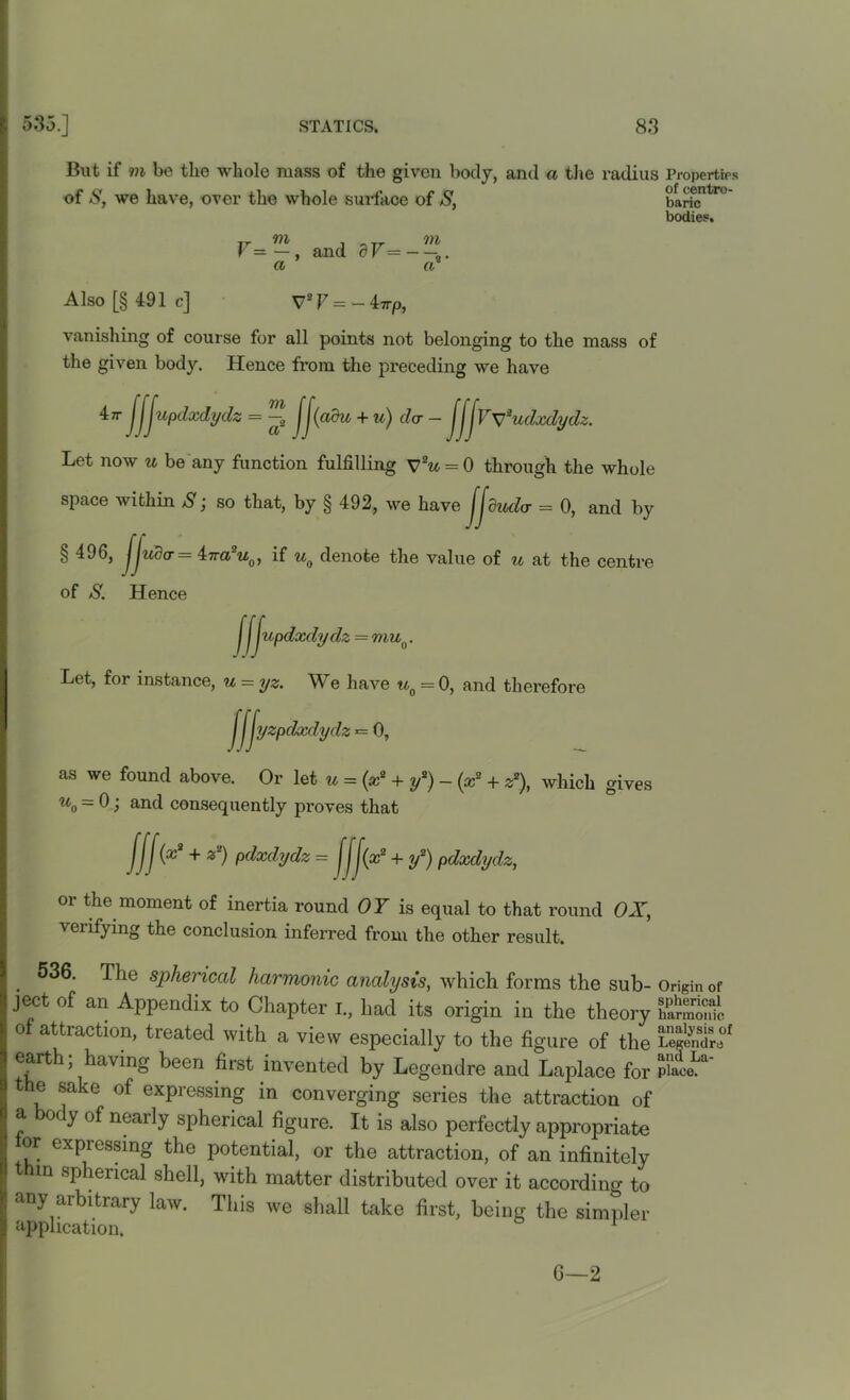 But if m be the whole mass of the given body, and a the radius Properties of S, we have, over the whole surface of S, barfcntT° bodies. V=~, and dV=~ — a a Also [§ 491c] V2F=-4ttp, vanishing of course for all points not belonging to the mass of the given body. Hence from the preceding we have lir jjjupdsedydz = JJ(adu + u) da - jjJWudxdydz. Let now u be any function fulfilling V2u = 0 through the whole space within S; so that, by § 492, we have Jjduda = 0, and by 496, ljuder = 47ra2M0, if u0 denote the value of u at the centre of S. Hence j updxdydz = muQ. Let, for instance, u = yz. We have u0 = 0, and therefore yzpdxdydz = 0, //> as we found above. Or let u = (x2 + y2) - (x2 + z2), which gives u0 = 0 j and consequently proves that fJJ(x2 + z2) pdxdydz = Jjj(x2 + if) pdxdydz, or the moment of inertia round OY is equal to that round OX, verifying the conclusion inferred from the other result. 536. The spherical harmonic analysis, which forms the sub- Origin of ject of an Appendix to Chapter I., had its origin in the theory of attraction, treated with a view especially to the figure of the LeS're°f earth; having been first invented by Legendre and Laplace for piaceLa' the sake of expressing in converging series the attraction of a body of nearly spherical figure. It is also perfectly appropriate or expiessing the potential, or the attraction, of an infinitely thin spherical shell, with matter distributed over it according to any arbitrary law. This we shall take first, being the simpler application. 1 C—2