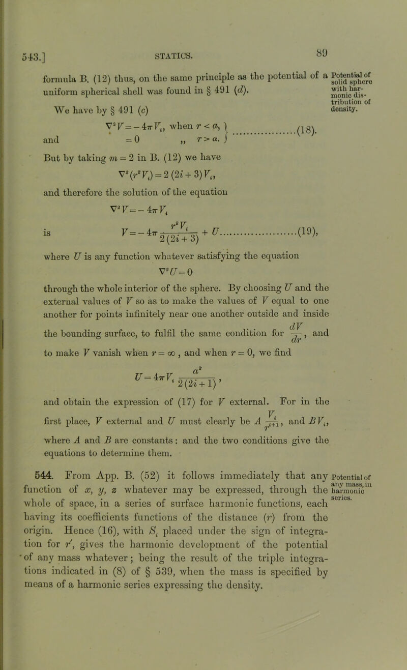 543.] formula B. (12) thus, on the same principle as the potential of a PotentW^of with har- monic dis- tribution of density. uniform spherical shell was found in § 491 (d). We have by § 491 (c) V9 V = - 47t Ft, when ?•<»,) and =0 „ t > a. ) But by taking m = 2 in B. (12) we have V2(r*Fi) = 2(2t+3)F<, and therefore the solution of the equation V*F=-4trFt reV, .(18). is F — — 4?r ; + U. 2(2i+ 3) where U is any function whatever satisfying the equation v*cr=o through the whole interior of the sphere. By choosing U and the external values of F so as to make the values of F equal to one another for points infinitely near one another outside and inside dV the bounding surface, to fulfil the same condition for -=-, and ° dr to make F vanish when r = oo, and when r— 0, we find U= 47tF4 a 2(21+1)’ and obtain the expression of (17) for F external. For in the V first place, F external and U must clearly be A , and B F{, where A and B are constants: and the two conditions give the equations to determine them. 544. From App. B. (52) it follows immediately that any potential of function of x, y, z whatever may be expressed, through the harmonfcm whole of space, in a series of surface harmonic functions, each having its coefficients functions of the distance (r) from the origin. Hence (16), with placed under the sign of integra- tion for r, gives the harmonic development of the potential ' of any mass whatever; being the result of the triple integra- tions indicated in (8) of § 539, when the mass is specified by means of a harmonic series expressing the density. senes.