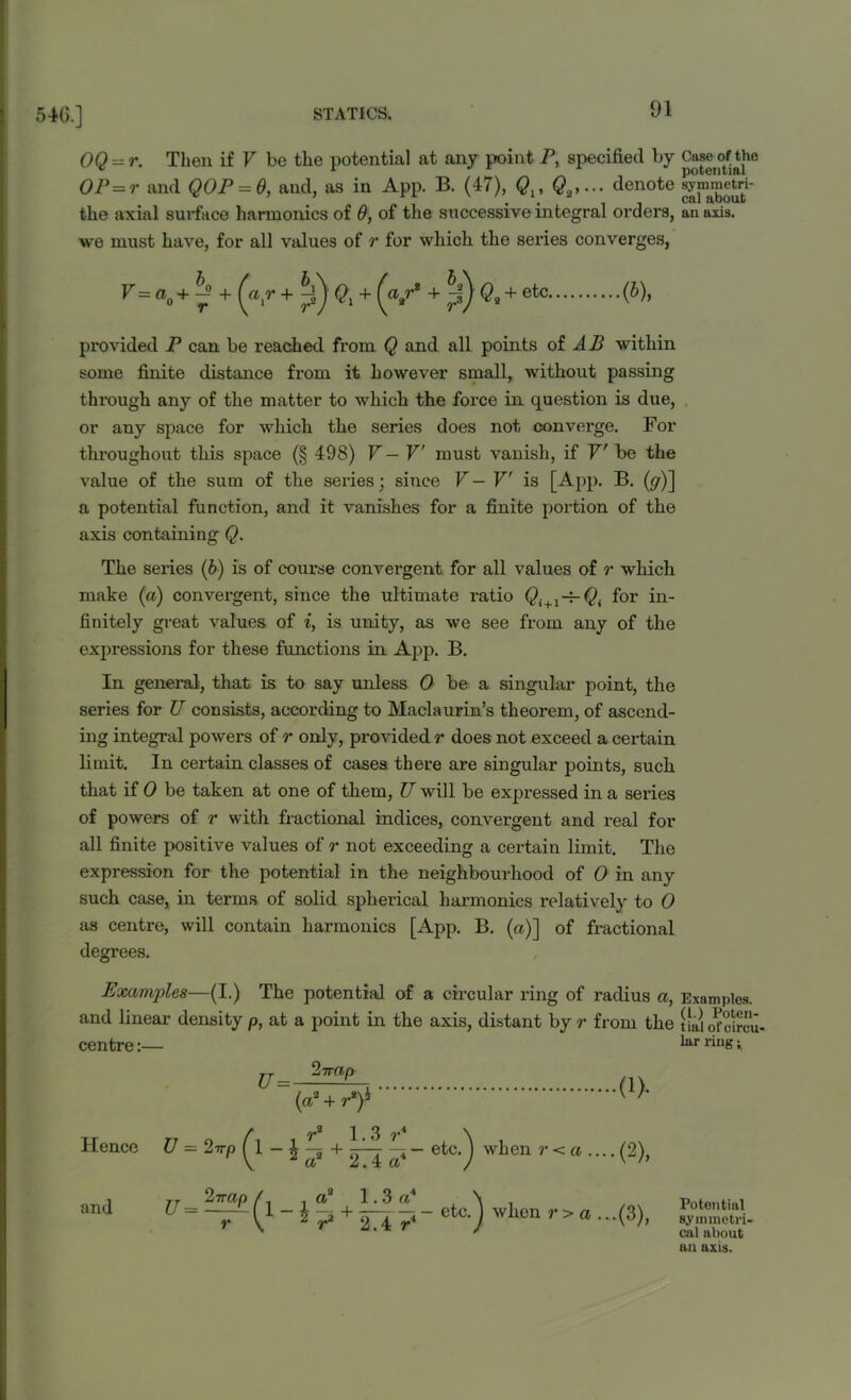 OQ z= r. Then if V be the potential at any point P, specified by of the OP = r and QOP = Q, and, as in App. B. (47), Ql% denote symmetri- the axial surface harmonics of 6, of the successive integral orders, an axis, we must have, for all values of r for which the series converges, V= ao+ 7 + + p) Qx + (<v8 + p) Q* + etc (J)> provided P can be reached from Q and all points of AB within some finite distance from it however small, without passing through any of the matter to which the force in question is due, or any space for which the series does not converge. For throughout this space (§ 498) V — V must vanish, if V' be the value of the sum of the series; since V — V is [App. B. (</)] a potential function, and it vanishes for a finite portion of the axis containing Q. The series (b) is of course convergent for all values of r which make (a) convergent, since the ultimate ratio Qi+1-i-Q{ for in- finitely great values of i, is unity, as we see from any of the expressions for these functions in App. B. In general, that is to say unless 0 be a singular point, the series for U consists, according to Maclaurin’s theorem, of ascend- ing integral powers of r only, provided r does not exceed a certain limit. In certain classes of cases there are singular points, such that if 0 be taken at one of them, U will be expressed in a series of powers of r with fractional indices, convergent and real for all finite positive values of r not exceeding a certain limit. The expression for the potential in the neighbourhood of 0 in any such case, in terms of solid spherical harmonics relatively to 0 as centre, will contain harmonics [App. B. (a)] of fractional degrees. Examples—(I.) The potential of a circular ring of radius a, Examples, and linear density p, at a point in the axis, distant by r from the tL'u ofcireu- centre jj 2 trap m lar ring; (a2+r*)h Hence U = 2 irp ^ r9 1.3 r4 * a9 + 2.4 a4 etc.^ when r < a .. ••(2), and jj 27rap r A .a9 1.3 a* \ V + 2.4r( - etc. 'j when r> a -(3), Potential symmetri- cal about an axis.