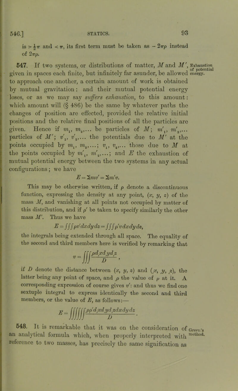 is > ^7r anti < 7r, its first terra must be taken as - 2-rrp instead of 2-rrp. 547. If two systems, or distributions of matter, M and M', Exhaustion given in spaces each finite, but infinitely far asunder, be allowed energy, to approach one another, a certain amount of work is obtained \ by mutual gravitation: and their mutual potential energy loses, or as we may say suffers exhaustion, to this amount: which amount will (§ 486) be the same by whatever paths the changes of position are effected, provided the relative initial positions and the relative final positions of all the particles are given. Hence if ml, be particles of M\ m\, 7?i'2, particles of M'; v\, the potentials due to M’ at the points occupied by m1, vl} those due to M at the points occupied by m\, m'2,...; and E the exhaustion of mutual potential energy between the two systems in any actual configurations; we have E — %mv' = Sto'v. This may be otherwise written, if p denote a discontinuous function, expressing the density at any point, (x, y, z) of the mass M, and vanishing at all points not occupied by matter of this distribution, and if p be taken to specify similarly the other mass M’. Thus we have E = Jfj pvclxdydz — fff p'vdxdydz, the integrals being extended through all space. The equality of the second and third members here is verified by remarking that if D denote the distance between (x, y, z) and (x, y, z), the latter being any point of space, and p the value of p at it. A corresponding expression of course gives v: and thus we find one sextuple integral to express identically the second and third members, or the value of E, as follows:— E = \ppdxdydzdx dy dz 548. It is remarkable that it was on the consideration ofareon’s an analytical formula which, when properly interpreted with mcth°a- reference to two masses, has precisely the same signification as