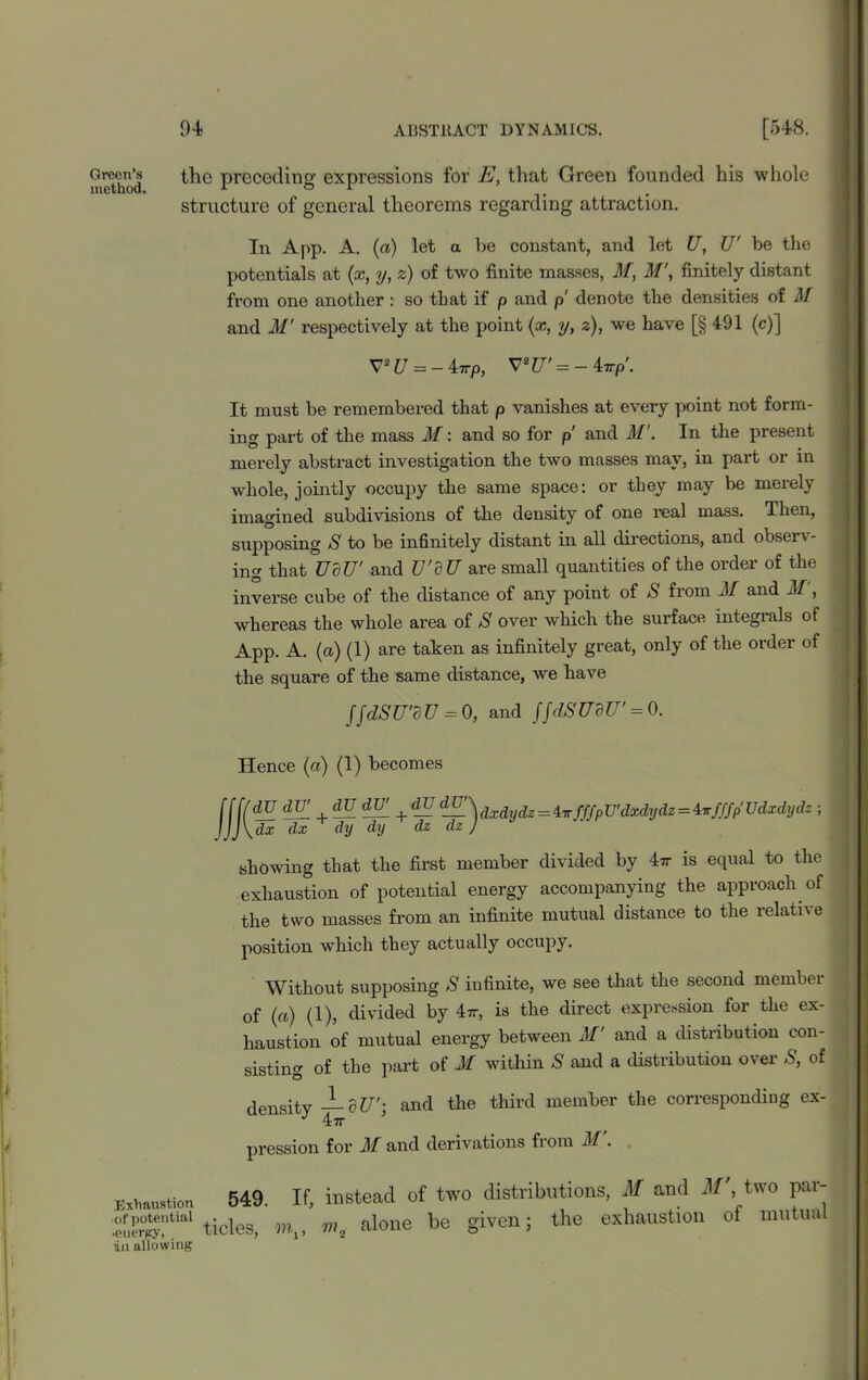 method the preceding expressions for E, that Green founded his whole structure of general theorems regarding attraction. In App. A. (a) let a be constant, and let U, U' be the potentials at (x, y, z) of two finite masses, M, M\ finitely distant from one another : so that if p and p denote the densities of M and M' respectively at the point (x, y, z), we have [§ 491 (c)] V2£/ = -47rp, V2CT' = -47rp'- It must be remembered that p vanishes at every point not form- ing part of the mass M: and so for p and M'. In the present merely abstract investigation the two masses may, in part or in whole, jointly occupy the same space: or they may be merely imagined subdivisions of the density of one real mass. Then, supposing S to be infinitely distant in all directions, and observ- ing that UdU' and TJ'dU are small quantities of the order of the inverse cube of the distance of any point of S from M and M, whereas the whole area of S over which the surface integrals of App. A. (a) (1) are taken as infinitely great, only of the order of the square of the same distance, we have JJdSU'dU = 0, and jjdSUdU' = 0. Hence (a) (1) becomes dU dTT dU dlT dx dx dy dy — ^ dxdydz = i-rr/ffp U'dxdydz — inf//p Udxdydz ; dz dz J showing that the first member divided by 4tt is equal to the exhaustion of potential energy accompanying the approach of the two masses from an infinite mutual distance to the relative position which they actually occupy. Without supposing S infinite, we see that the second membei of (a) (1), divided by hr, is the direct expression for the ex- haustion of mutual energy between M' and a distribution con- sisting of the part of M within S and a distribution over S, of density J-SJT; and the third member the corresponding ex- pression for M and derivations from M . Exhaustion •of potential •energy, in allowing 549. tides, If, instead of two distributions, M and M', two par- m m„ alone be given; the exhaustion of mutual