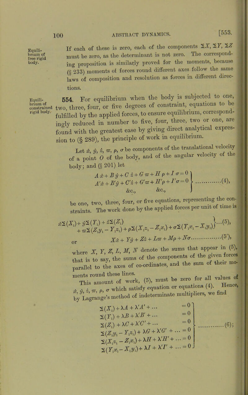 [553. Equili- brium of free rigid body. Equili- brium of constrained rigid body. If each of these is zero, each of the components 2A, 27, %Z must he zero, as the determinant is not zero. The correspond- ing proposition is similarly proved for the moments, because (§ 233) moments of forces round different axes follow the same laws of composition and resolution as forces in different direc- tions. 554 For equilibrium when the body is subjected to one, two, three, four, or five degrees of constraint, equations to be fulfilled by the applied forces, to ensure equilibrium, correspon - inoly reduced in number to five, four, three, two or one, are found with the greatest ease by giving direct analytical expres- sion to (§ 289), the principle of work m equilibrium. Let *, 2/, *, P, erbe components of the translational velocity of a point 0 of the body, and of the angular velocity of the . body; and (§ 201) let Ax+By + Cz + Gro+Hp + I(r^O\ A'x + B'y + G'z + G'tb + H'p + I'cr = 0 l (4), &c., &c., ) be one, two, three, four, or five equations, representing the con- straints. The work done by the applied forces per runt of tune is iS(X,)+j/S(F,) + SS(^) ? u SIT.-I.]® + ^2 (Zxyx - Yxzx) + pS {Xxzx - Zxxx) + cr2 (Yxxx 2 xyx)) or Xx + Yy + Zz + Lm + Mp + No- (5'), t ar.0 T V Z L M X denote the sums that appear m (5), That ist S sums of the components of the given forces parallel to the axes of co-ordinates, and the sum of then mo- ments round these lines. , nf This amount of work, (5), must be aero for all values of £ U w, p, 0- which satisfy equation or equations (4). Hence, by Lagrange’s method of indeterminate multipliers, we find 2(X,) +Ad + A'd' + ... 2(7,) + XB + XB' + ... 2(X,) + \G + A '.C + ... 2 (Zxyx - Yxzx) + XG + XG' + . 2(X,z, - Zxxx) + XE+ XW + 2(71a’1-Ar1y1) + A/+ A'/' + - = ° = 0 = 0 = 0 = 0 . = 0 ■ (G);