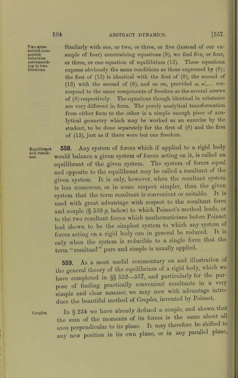 Two gene- ralized com- ponent velocities correspond- ing to two freedoms. Equilibrant and result- ant. Couples. Similarly with one, or two, or three, or five (instead of our ex- ample of four) constraining equations (9), we find five, or four, or three, or one equation of equilibrium (13). These equations express obviously the same conditions as those expressed by (8); the first of (13) is identical with the first of (8), the second of (13) with the second of (8), and so on, provided w, a/,... cor- respond to the same components of freedom as the several screws of (8) respectively. The equations though identical in substance are very different in form. The purely analytical transformation from either form to the other is a simple enough piece of ana- lytical geometry which may be worked as an exercise by the student, to be done separately for the first of (8) and the first of (13), just as if there were but one freedom. 558. Any system of forces which if applied to a rigid body would balance a given system of forces acting on it, is called an equilibrant of the given system. The system of forces equal and opposite to the equilibrant may be called a resultant of the given system. It is only, however, when the resultant system is less numerous, or in some respect simpler, than the given sj^stem that the term resultant is convenient or suitable. It is used with great advantage with respect to the resultant force and couple (§ 559 g, below) to which Poinsot’s method leads, or to the two resultant forces which mathematicians before Poinsot had shown to be the simplest system to which any system of forces acting on a rigid body can in general be reduced. It is only when the system is reducible to a single force that the term “ resultant ” pure and simple is usually applied. 559. As a most useful commentary on and illustration of the general theory of the equilibrium of a rigid body, which we have completed in §§ 552—557, and particularly for the pur- pose of finding practically convenient resultants in a. very simple and clear manner, we may now with advantage intro- duce the beautiful method of Couples, invented by Poinsot. In § 234- we have already defined a couple, and shown that the sum of the moments of its forces is the same about all axes perpendicular to its plane. It may therefore be shifted to any new position in its own plane, or in any parallel plane,