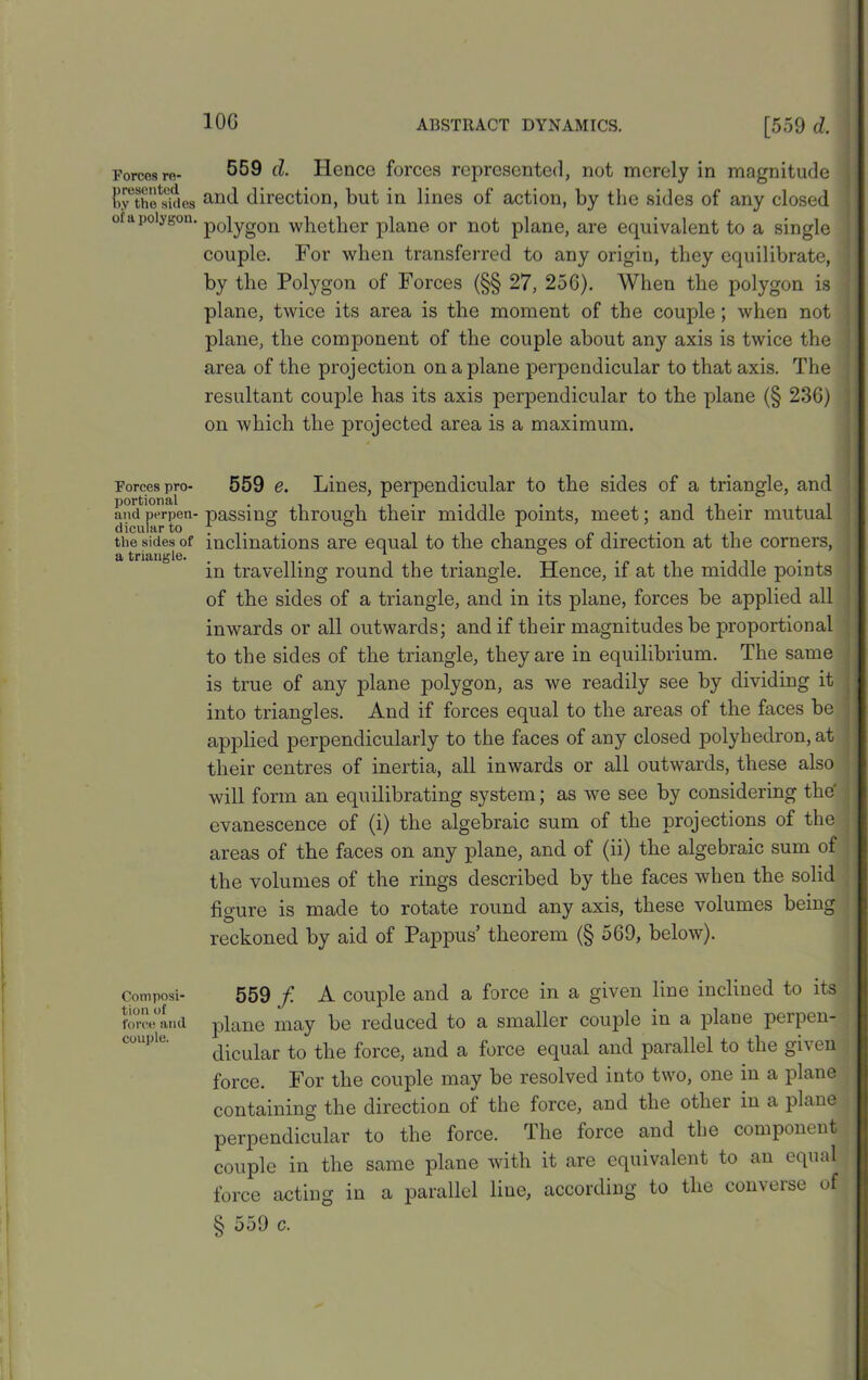 Forces re- presented by the sides of a polygon. Forces pro- portional and perpen- dicular to the sides of a triangle. Composi- tion of force and couple. 10G ABSTRACT DYNAMICS. [559 d. 559 d. Hence forces represented, not merely in magnitude and direction, but in lines of action, by the sides of any closed polygon whether plane or not plane, are equivalent to a single couple. For when transferred to any origin, they equilibrate, ; by the Polygon of Forces (§§ 27, 256). When the polygon is plane, twice its area is the moment of the couple ; when not plane, the component of the couple about any axis is twice the area of the projection on a plane perpendicular to that axis. The resultant couple has its axis perpendicular to the plane (§ 236) on which the projected area is a maximum. 559 e. Lines, perpendicular to the sides of a triangle, and passing through their middle points, meet; and their mutual inclinations are equal to the changes of direction at the corners, in travelling round the triangle. Hence, if at the middle points of the sides of a triangle, and in its plane, forces be applied all inwards or all outwards; and if their magnitudes be proportional to the sides of the triangle, they are in equilibrium. The same is true of any plane polygon, as we readily see by dividing it into triangles. And if forces equal to the areas of the faces be applied perpendicularly to the faces of any closed polyhedron, at tlieir centres of inertia, all inwards or all outwards, these also will form an equilibrating system; as we see by considering the' evanescence of (i) the algebraic sum of the projections of the areas of the faces on any plane, and of (ii) the algebraic sum of the volumes of the rings described by the faces when the solid figure is made to rotate round any axis, these volumes being reckoned by aid of Pappus’ theorem (§ 569, below). 559 f A couple and a force in a given line inclined to its plane may be reduced to a smaller couple in a plane perpen- dicular to the force, and a force equal and parallel to the given force. For the couple may be resolved into two, one in a plane containing the direction of the force, and the other in a plane perpendicular to the force. The force and the component couple in the same plane with it are equivalent to an equal force acting in a parallel line, according to the converse of | § 559 c.