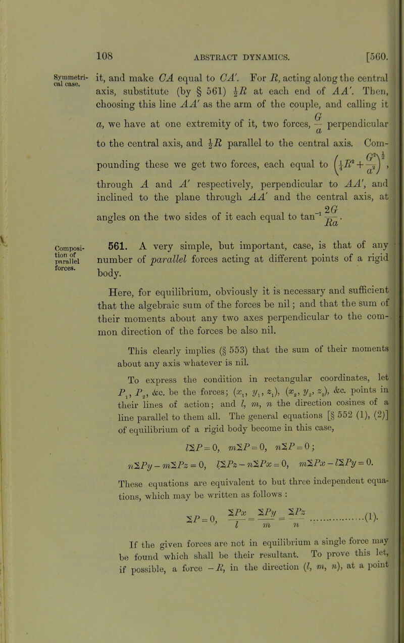 Symmetri- cal case. Composi- tion of parallel forces. it, and make CA equal to GA'. For R, acting along the central axis, substitute (by § 5G1) at each end of AA'. Then, choosing this line A A' as the arm of the couple, and calling it n a, we have at one extremity of it, two forces, — perpendicular CL to the central axis, and \R parallel to the central axis. Com- pounding these we get two forces, each equal to + CP through A and A' respectively, perpendicular to AA', and ! inclined to the plane through AA' and the central axis, at 2 Gr angles on the two sides of it each equal to tan 1 . 561. A very simple, but important, case, is that of any • number of 'parallel forces acting at different points of a rigid body. Here, for equilibrium, obviously it is necessary and sufficient that the algebraic sum of the forces be nil; and that the sum of | their moments about any two axes perpendicular to the com- mon direction of the forces be also nil. This clearly implies (§ 553) that the sum ot their moments about any axis whatever is nil. To express the condition in rectangular coordinates, let P2, <kc. be the forces; (a?,, yx, 2,), (x2, y2, z2), &c. points in their lines of action; and l, m, n the direction cosines of a line parallel to them all. The general equations [§ 552 (1), (2)] - of equilibrium of a rigid body become in this case, ZXP= 0, m%P= 0, n$P = 0; rL%Py — m%Pz = 0, V%Pz — ri%Px — 0, ri%Px — l%Py — 0. These equations are equivalent to but three independent equa- tions, which may be written as follows : $P = 0, %Px %Py m (!)• If the given forces are not in equilibrium a single force may be found which shall be their resultant. To prove this let, if possible, a force -11, in the direction (l, m, n), at a point