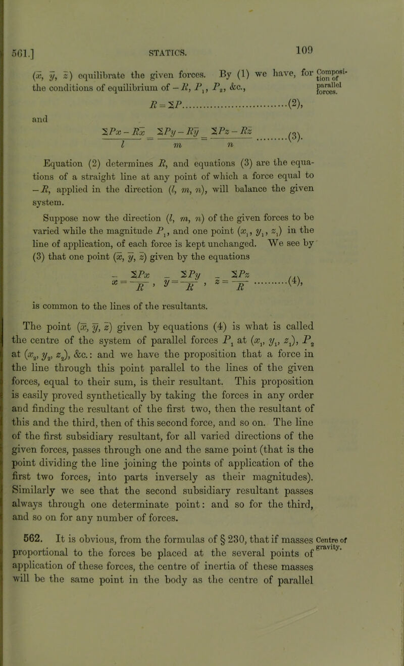 (x, y, z) equilibrate the given farces. By (1) we have, for Composi the conditions of equilibrium of - R, I\, P2, &c., forces*51 R = 2P (2), and 5Px - Ex __ Py — Ry _ ^Pz- Rz ^ l m n Equation (2) determines R, and equations (3) are the equa- tions of a straight line at any point of which a force equal to — R, applied in the direction (l, m, n), will balance the given system. Suppose now the direction (l, m, n) of the given forces to be varied while the magnitude P}, and one point (&,, y,, z}) in the line of application, of each force is kept unchanged. We see by (3) that one point (x, y, z) given by the equations _ %Px _ 2Py _ %Pz X~~R~’ y~~R~ ’ R (4), is common to the lines of the resultants. The point (%, y, z) given by equations (4) is what is called the centre of the system of parallel forces Px at (%v yv zt), P2 at (ocv yv z2), &c.: and we have the proposition that a force in the line through this point parallel to the lines of the given forces, equal to their sum, is their resultant. This proposition is easily proved synthetically by taking the forces in any order and finding the resultant of the first two, then the resultant of this and the third, then of this second force, and so on. The line of the first subsidiary resultant, for all varied directions of the given forces, passes through one and the same point (that is the point dividing the line joining the points of application of the first two forces, into parts inversely as their magnitudes). Similarly we see that the second subsidiary resultant passes always through one determinate point: and so for the third, and so on for any number of forces. 562. It is obvious, from the formulas of § 230, that if masses Centre of proportional to the forces be placed at the several points of gravlty‘ application of these forces, the centre of inertia of these masses will be the same point in the body as the centre of parallel