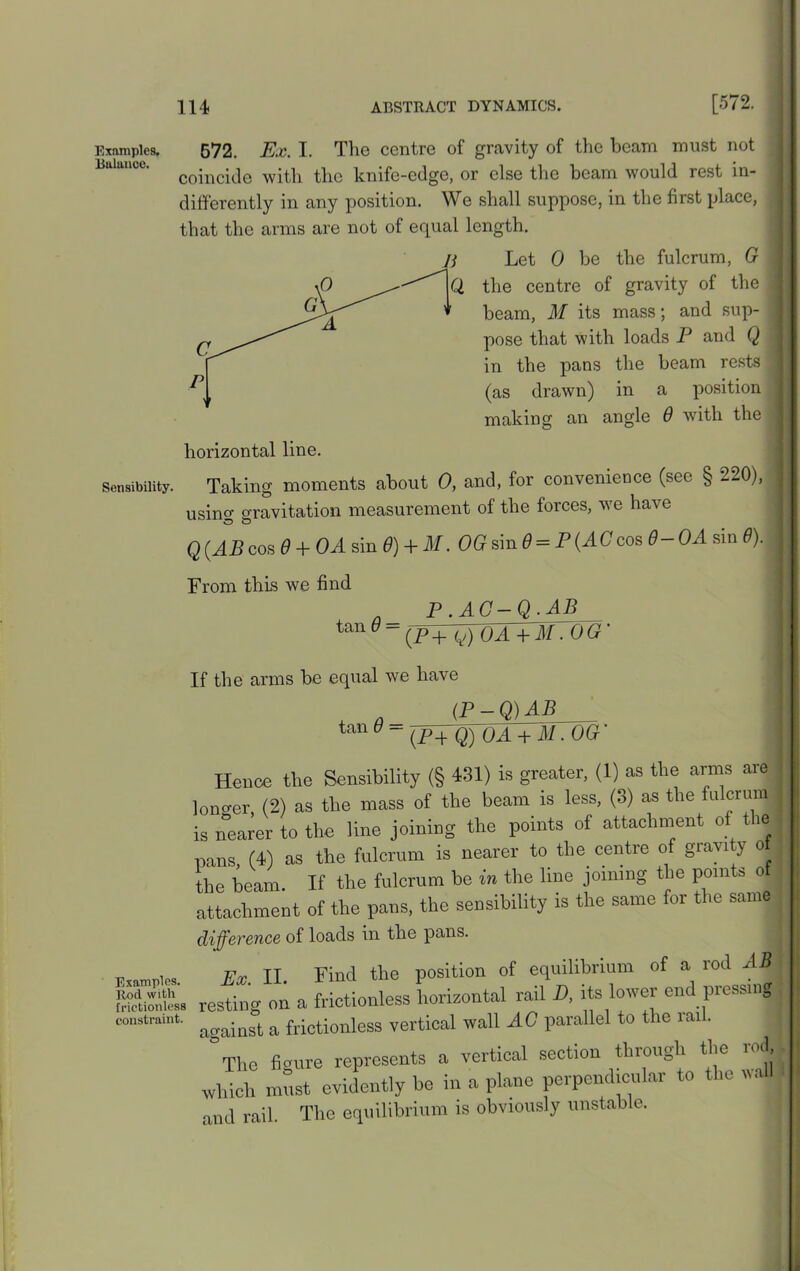 Examples. Balance. 572, Ex. I. The centre of gravity of the beam must not coincide with the knife-edge, or else the beam would rest in- differently in any position. We shall suppose, in the first place, that the arms are not of equal length. Let 0 be the fulcrum, G the centre of gravity of the beam, M its mass; and sup- pose that with loads P and Q in the pans the beam rests (as drawn) in a position making an angle 6 with the horizontal line. Sensibility. Taking moments about 0, and, for convenience (see § 220), using gravitation measurement of the forces, we have Q(.ABcos 0 + OA sin 0) + M. OGsin 6 = P(ACcos 6-0A sin 6). From this we find tan 6 = P.AG-Q.AB (pV^oaVmto g ■ If the arms be equal we have tan 6 = (P-Q)AB (Pq Q) OA + M.OG’ Hence the Sensibility (§ 431) is greater, (1) as the arms are longer, (2) as the mass of the beam is less, (3) as the fulcrum is nearer to the line joining the points of attachment of the nans (4) as the fulcrum is nearer to the centre of gravity o the beam. If the fulcrum be in the line joining the points o attachment of the pans, the sensibility is the same for the same difference of loads in the pans. EWe. Ex II. Find the position of equilibrium of a rod AB SSiSto. resting on a frictionless horizontal rail D, its lower end pressing constraint. & frictioniess vertical wall AG parallel to the ran. The figure represents a vertical section through the i > which must evidently be in a plane perpendicular to the wal and rail. The equilibrium is obviously unstable.