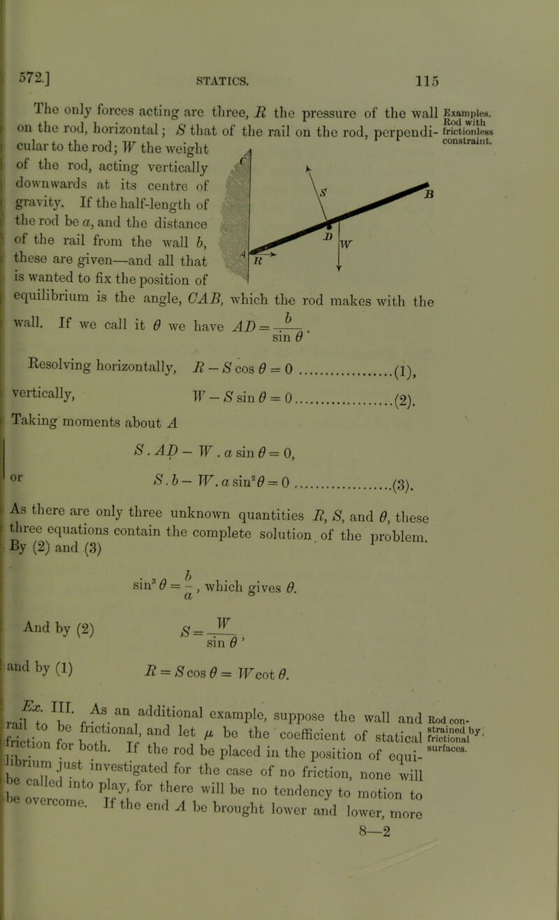 The only forces acting are three, R the pressure of the wall Examples, on the rod, horizontal; S that of the rail on the rod, perpcndi- frictionless cular to the rod; TV the weight constraint- of the rod, acting vertically downwards at its centre of gravity. If the half-length of the rod be a, and the distance of the rail from the wall b, these are given—and all that is wanted to fix the position of equilibrium is the angle, CAB, which the rod makes with the b wall. If we call it 0 we have AD = sin 0 Resolving horizontally, R - S cos 0 = 0 vertically, F - 8 sin 0 = 0. Taking moments about A 8 • AD — W . a sin 0 — 0, S .b— TV. a sin2# = 0 . •(1), .(2). or .(3). As there are only three unknown quantities R, S, and 0, these three equations contain the complete solution of the problem By (2) and (3) 1 sin3 0 = - , which gives 0. ct And by (2) and by (1) S = W sin 0 ’ R = S cos 0 = TV cot 0. Lr, ' , ' As an additional example, suppose the wall and Rod con- friction ?o° , Tn ^ a,nd let M be the “efficient of statical I friction f0r both. If the rod be placed in the position of equi- Sur'“m hbnum just investigated for the case of no friction, none will e called into play, for there will be no tendency to motion to P °VerC°me- If the “d ^ be brought lower and lower mo^ 8—2