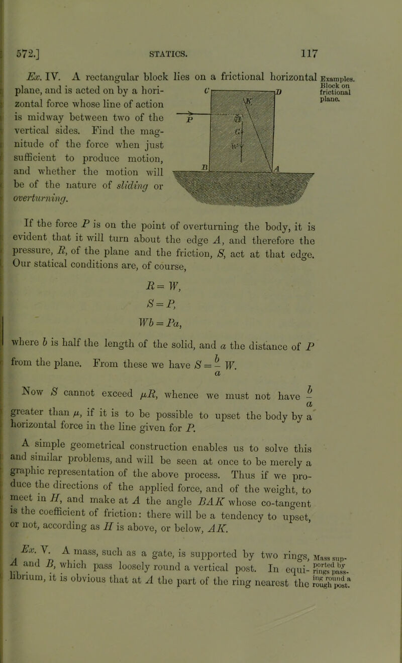 Ex. IV. A rectangular block lies on a frictional horizontal Examples. plane, and is acted on by a hori- zontal force whose line of action is midway between two of the vertical sides. Find the mag- nitude of the force when just sufficient to produce motion, and whether the motion will be of the nature of sliding or overturning. Block on frictional plane. If the force P is on the point of overturning the body, it is evident that it will turn about the edge A, and therefore the piessuie, P, of the plane and the friction, S, act at that edge. Our statical conditions are, of course, P = IF, S = P, Wb = Pa, where b is half the length of the solid, and a the distance of P from the plane. From these we have S = - W. a ISow S cannot exceed git, whence wre must not have - a greater than g, if it is to be possible to upset the body by a horizontal force in the line given for P. A simple geometrical construction enables us to solve this and similar problems, and will be seen at once to be merely a I graphic representation of the above process. Thus if we pro- duce the directions of the applied force, and of the weight, to meet in II, and make at A the angle BAR whose co-tangent is the coefficient of friction: there will be a tendency to upset, or not, according as II is above, or below, AII. Ex.Y. A mass, such as a gate, is supported by two rings, Masssup- A and B, which pass loosely round a vertical post. In equi- Kw libnum, it is obvious that at A the part of the ring nearest the KSt’